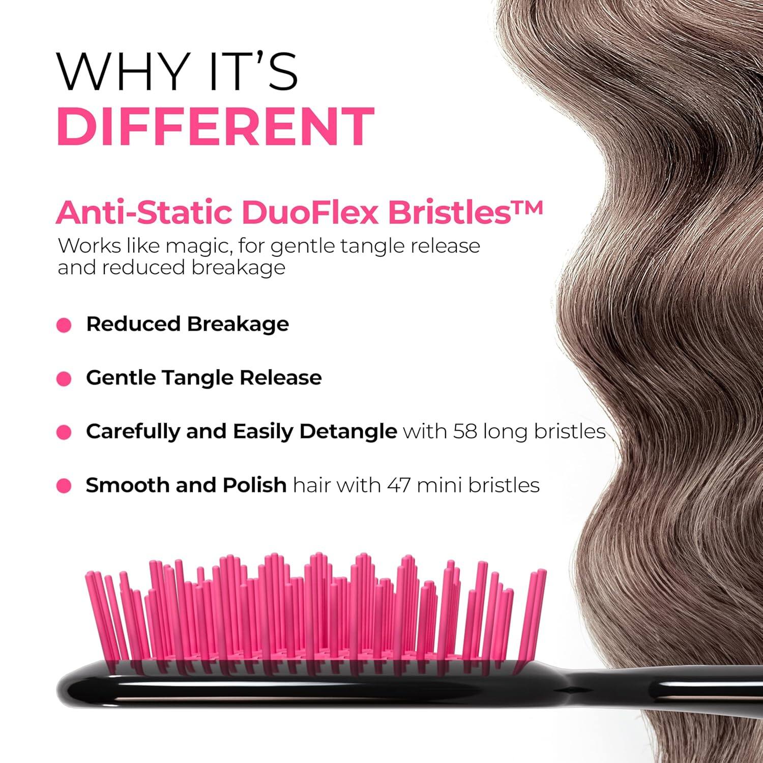 WHY IT'S DIFFERENT

Anti-Static DuoFlex Bristles™  
Works like magic, for gentle tangle release and reduced breakage

- Reduced Breakage
- Gentle Tangle Release
- Carefully and Easily Detangle with 58 long bristles
- Smooth and Polish hair with 47 mini bristles