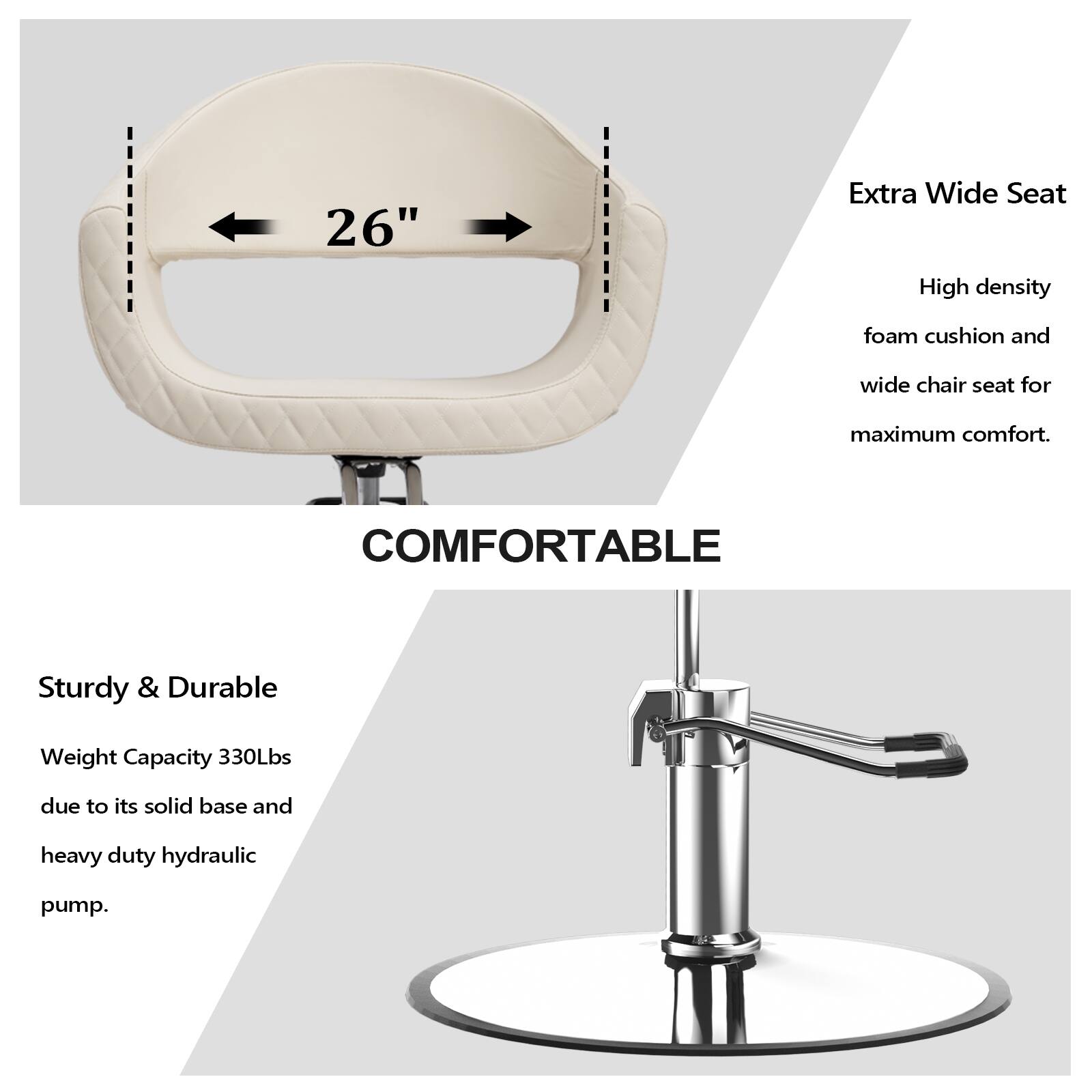 26" Extra Wide Seat  
High density foam cushion and wide chair seat for maximum comfort.  
COMFORTABLE  
Sturdy & Durable  
Weight Capacity 330Lbs due to its solid base and heavy duty hydraulic pump.