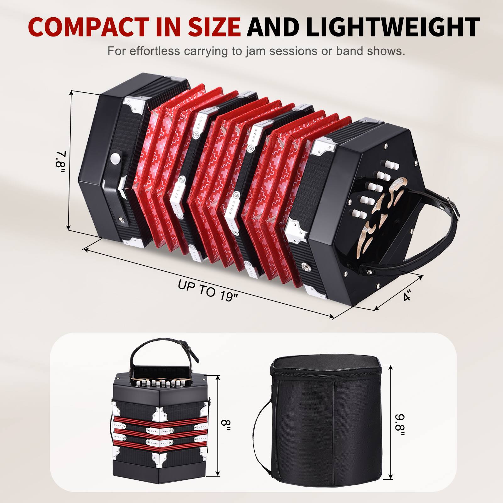 COMPACT IN SIZE AND LIGHTWEIGHT  
For effortless carrying to jam sessions or band shows.  

7.8" UP TO 19"  
8"  
9.8"