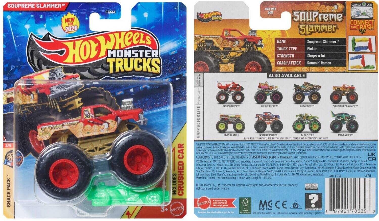 **Soupreme Slammer™**

**Hot Wheels Monster Trucks**

**FVJ44**

**NEW FOR 2026**

**Hot Wheels Monster Trucks**

**Soupreme Slammer™**

**TRUCK TYPE:** Pickup

**STRENGTH:** Slurps-a-lot

**CRASH ATTACK:** Rammin' Ramen

**ALSO AVAILABLE**

**2/5 PACK**

**SNACK PACK™**

**INCLUDES**

**CRUSHED MATTEL HELICHOPPER™**

**CONNECT AND CRASH CAR**

**NAME:** Soupreme Slammer™

**TRUCK TYPE:** Pickup

**STRENGTH:** Slurps-a-lot

**CRASH ATTACK:** Rammin' Ramen

**ALSO AVAILABLE**

**SNEAKERHEAD™**

**GREAT BITE™**

**Soupreme Slammer™**

**NISSAN FRONTIER**

**GUNNSTER**

**MEGA-WREX™**

**LIMITED**

**LIFETIME WARRANTY**

**GUARANTEED**

**SEPARATELY**

**AVAILABLE**

**CONFORMS TO THE SAFETY REQUIREMENTS ASTM F963**

**MADE IN THAILAND**

**SOME WHEEL