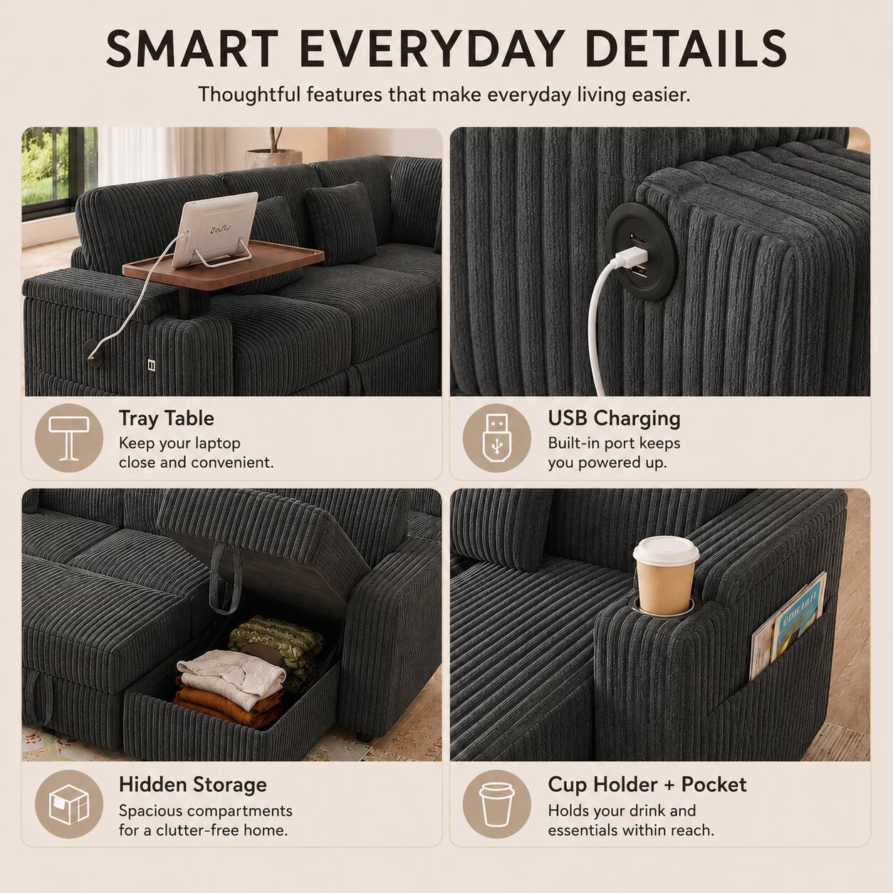 SMART EVERYDAY DETAILS  
Thoughtful features that make everyday living easier.  

Tray Table  
Keep your laptop close and convenient.  

USB Charging  
Built-in port keeps you powered up.  

Hidden Storage  
Spacious compartments for a clutter-free home.  

Cup Holder + Pocket  
Holds your drink and essentials within reach.