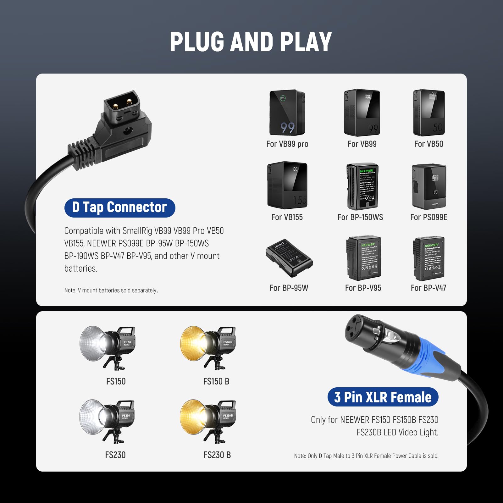 PLUG AND PLAY

D Tap Connector
Compatible with SmallRig VB99 VB99 Pro VB50 VB155, NEEWER PS099E BP-95W BP-150WS BP-190WS BP-V47 BP-V95, and other V mount batteries.
Note: V mount batteries sold separately.

3 Pin XLR Female
Only for NEEWER FS150 FS150B FS230 FS230B LED Video Light.
Note: Only D Tap Male to 3 Pin XLR Female Power Cable is sold.