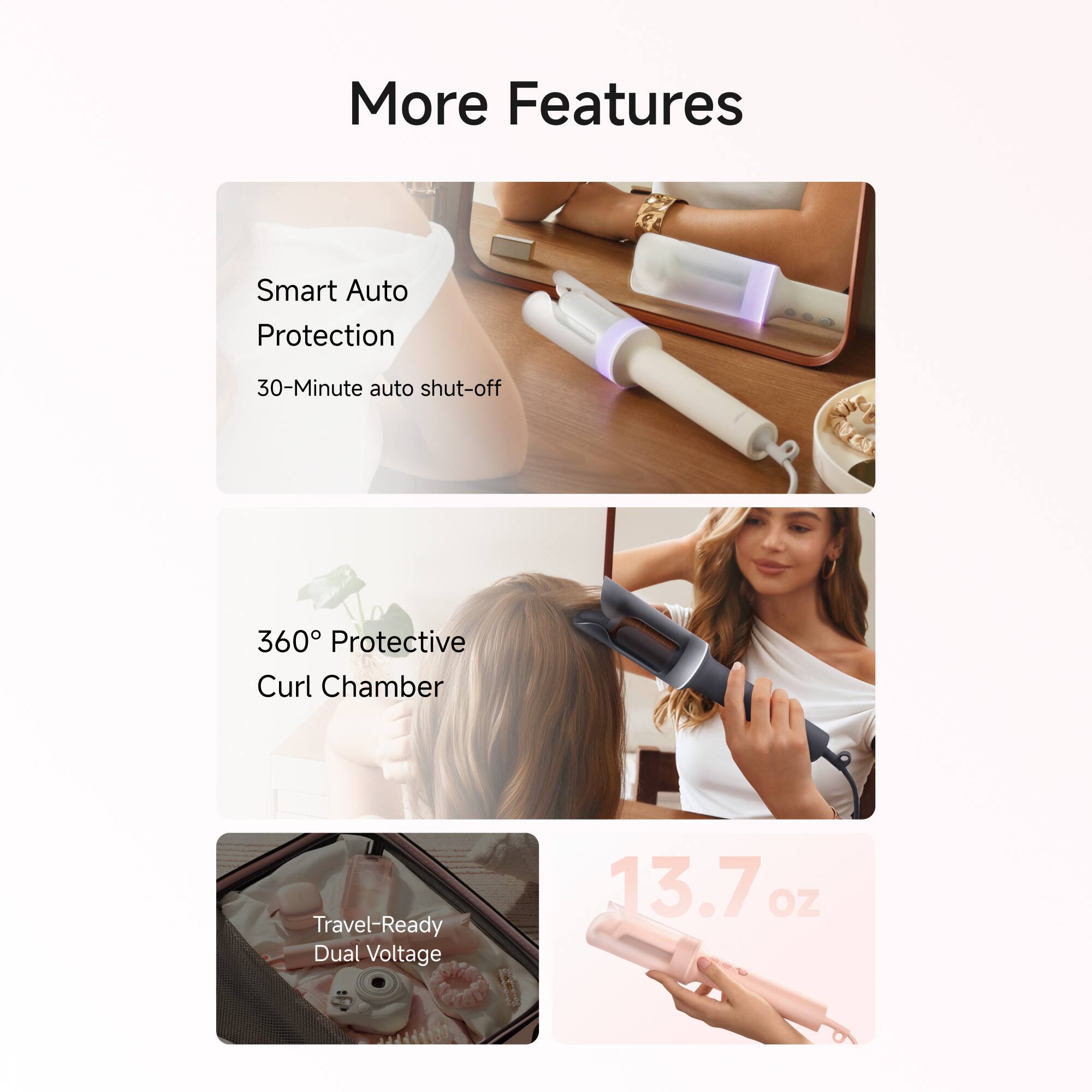 More Features

- Smart Auto Protection
  - 30-Minute auto shut-off

- 360° Protective Curl Chamber

- Travel-Ready Dual Voltage

- 13.7 oz