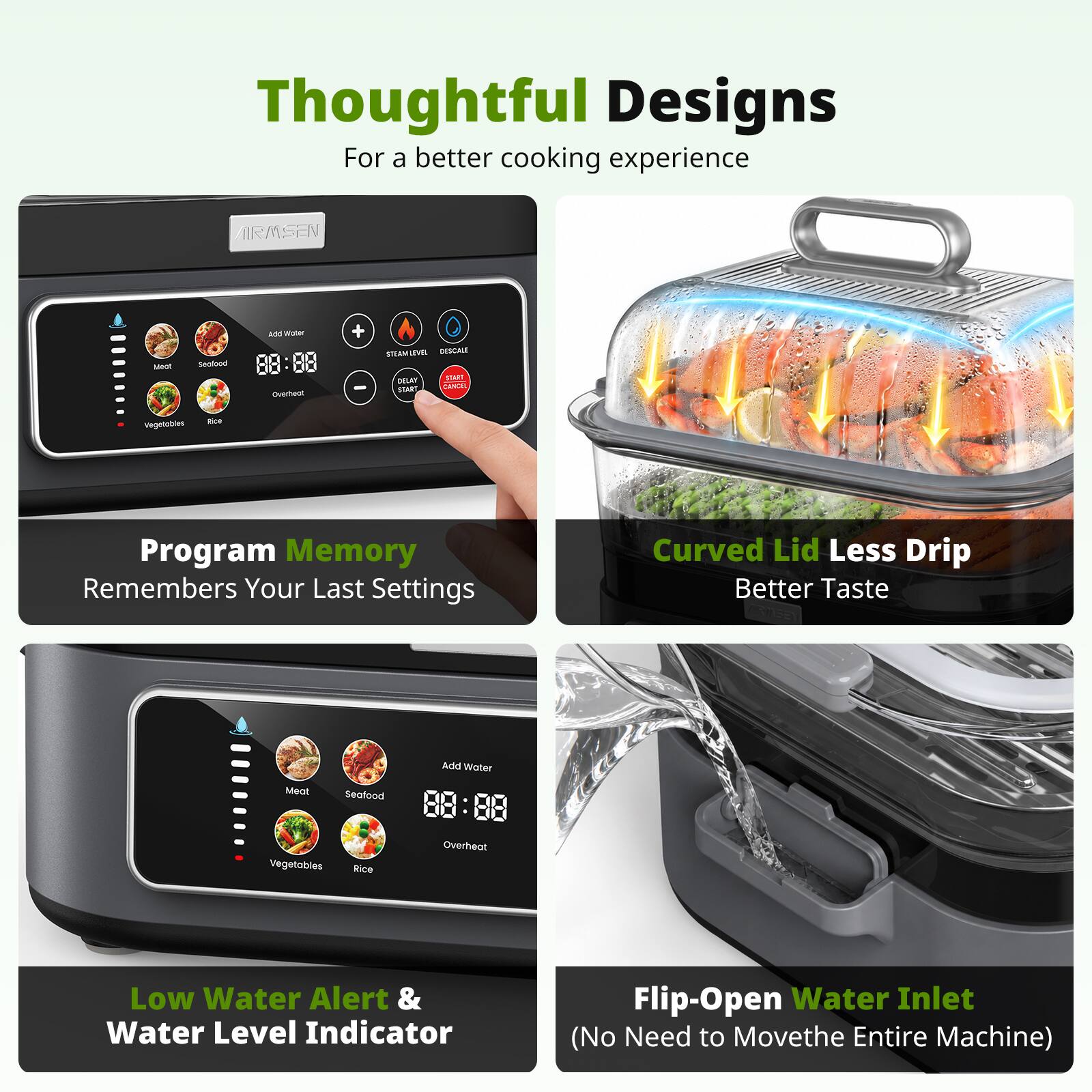 Thoughtful Designs For a better cooking experience

IRMSEN

Medi

Seafood

Add Water Overheat

STEAM LEVEL DESCALE START DELAY START CANCEL

Vegetables

Rice

Program Memory Remembers Your Last Settings

Curved Lid Less Drip Better Taste

Add Water

Meat

Seafood

Vegetables

Rice

Overheat

Low Water Alert & Water Level Indicator

Flip-Open Water Inlet (No Need to Move the Entire Machine)