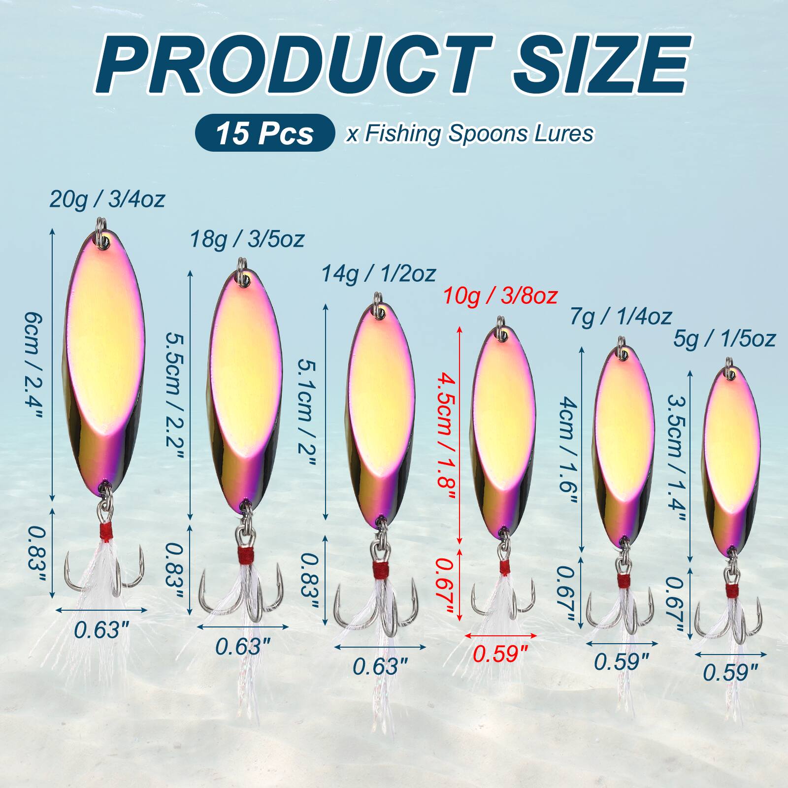 PRODUCT SIZE

15 Pcs x Fishing Spoons Lures

- 20g / 3/4oz
- 18g / 3/5oz
- 14g / 1/2oz
- 10g / 3/8oz
- 7g / 1/4oz
- 5g / 1/5oz

Sizes:
- 6cm / 2.4"
- 5.5cm / 2.2"
- 5.1cm / 2"
- 4.5cm / 1.8"
- 3.5cm / 1.4"

Hook sizes:
- 0.83"
- 0.63"
- 0.59"