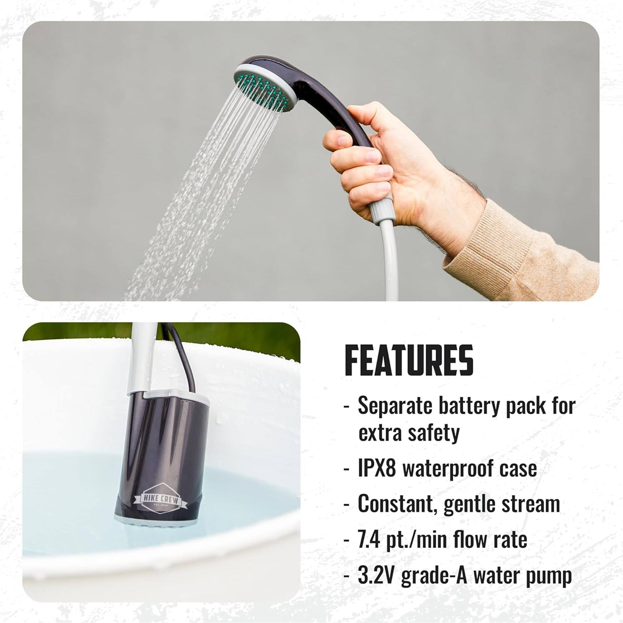 HIKE CREW FEATURES - Separate battery pack for extra safety - IPX8 waterproof case - Constant, gentle stream - 7.4 pt./min flow rate - 3.2V grade-A water pump