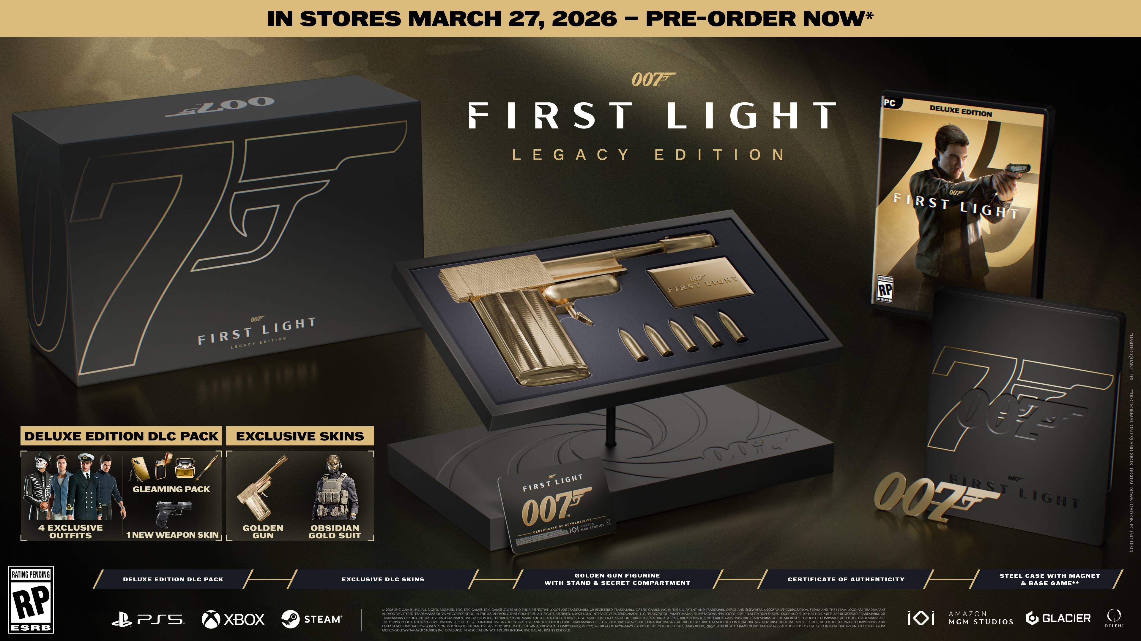 IN STORES MARCH 27, 2026 - PRE-ORDER NOW*

007 FIRST LIGHT LEGACY EDITION

DELUXE EDITION DLC PACK
- GLEAMING PACK
  - 4 EXCLUSIVE SKINS
  - NEW WEAPON SKIN
  - GOLDEN GUN FIGURINE
  - STEEL CASE WITH MAGNET
  - CERTIFICATE OF AUTHENTICITY
  - STAND & SECRET COMPARTMENT

EXCLUSIVE SKINS
- GOLDEN OBSIDIAN OUTFITS
- NEW WEAPON SKIN

DELUXE EDITION DLC PACK
- EXCLUSIVE SKINS

PS5 XBOX STEAM

RATING PENDING RP

007 FIRST LIGHT

DELUXE EDITION

DELUXE EDITION DLC PACK
- EXCLUSIVE SKINS

PS5 XBOX STEAM

RATING PENDING RP

007 FIRST LIGHT

DELUXE EDITION

DELUXE EDITION DLC PACK
- EXCLUSIVE SKINS

PS5 XBOX STEAM

RATING PENDING RP

007 FIRST LIGHT

DELUXE EDITION

DELUXE EDITION DLC PACK
- EXCLUSIVE SKINS

PS5 X