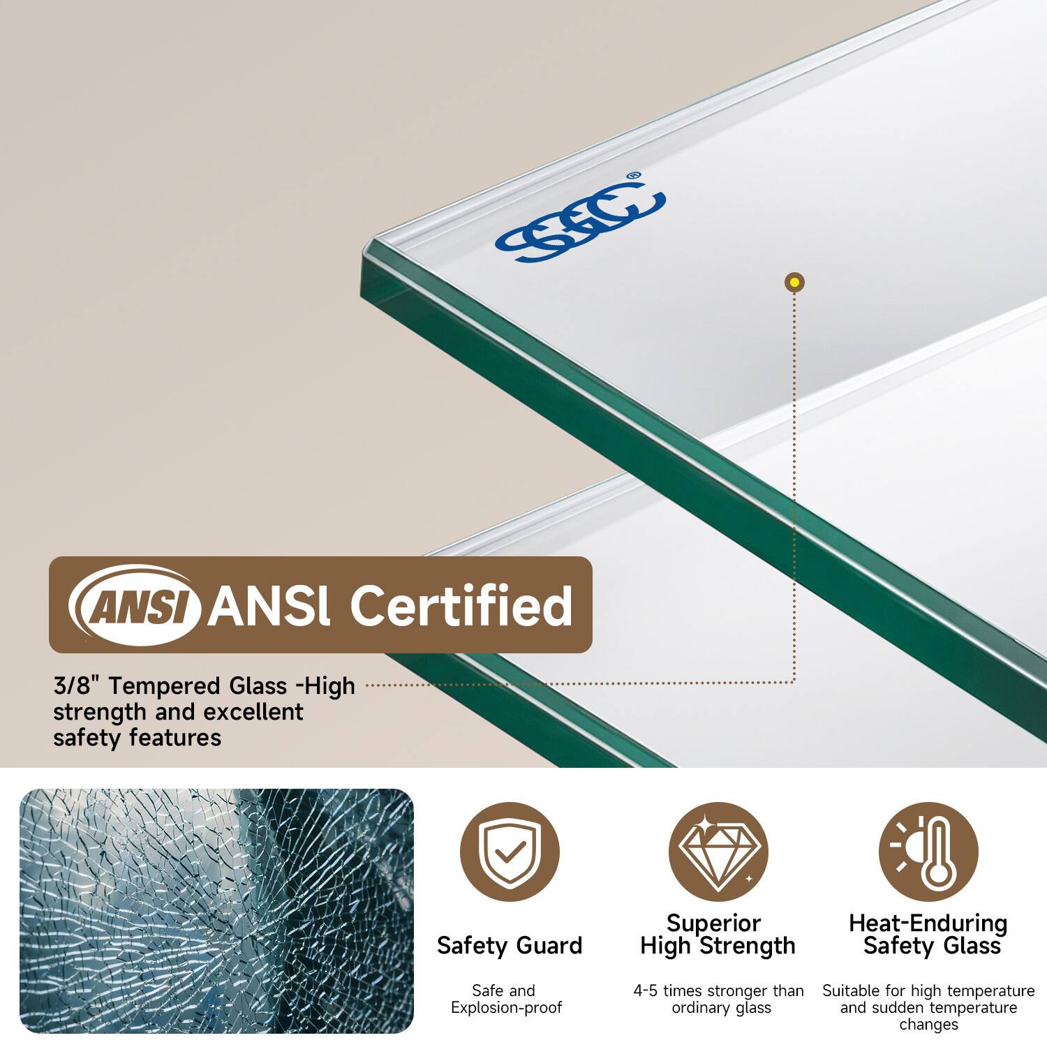 ANSI Certified  
3/8" Tempered Glass - High strength and excellent safety features  

Safety Guard  
Superior Heat-Enduring High Strength Safety Glass  
Safe and Explosion-proof  
4-5 times stronger than ordinary glass  
Suitable for high temperature and sudden temperature changes