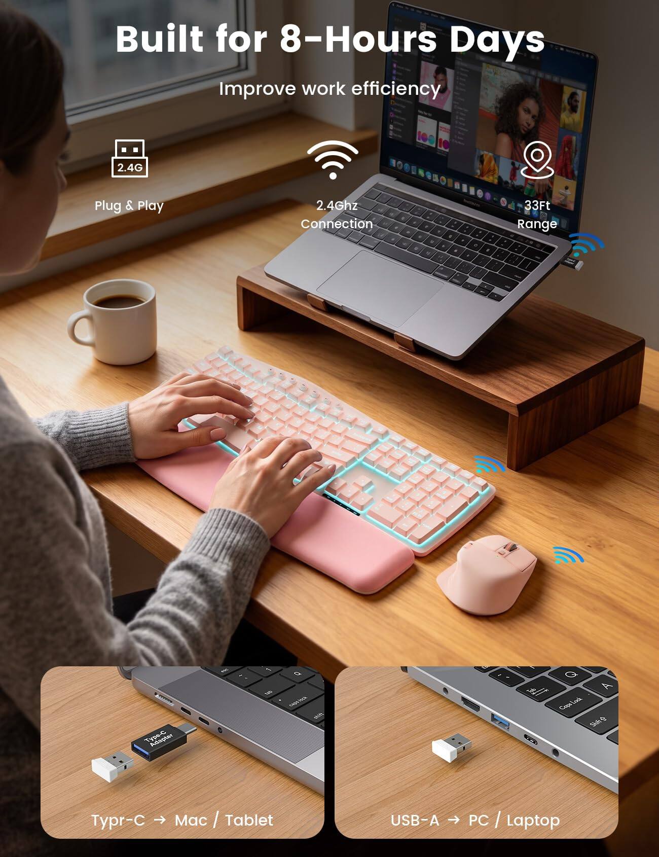 Built for 8-Hours Days  
Improve work efficiency

2.4G  
Plug & Play  
2.4Ghz Connection  
33Ft Range

Adapter  
1  
b capsines day

Q A Cops Lock Shih  
Typr-C Mac / Tablet  
USB-A PC / Laptop