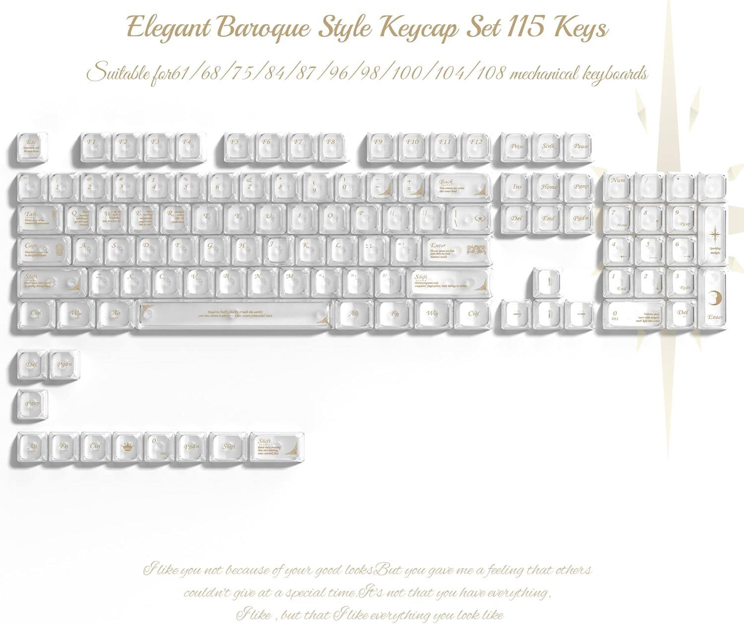 Elegant Baroque Style Keycap Set 115 Keys  
Suitable for 61/68/75/84/87/96/98/100/104/108 mechanical keyboards  

I like you not because of your good looks. But you gave me a feeling that others couldn't give at a special time. It's not that you have everything. I like, but that I like everything you look like.