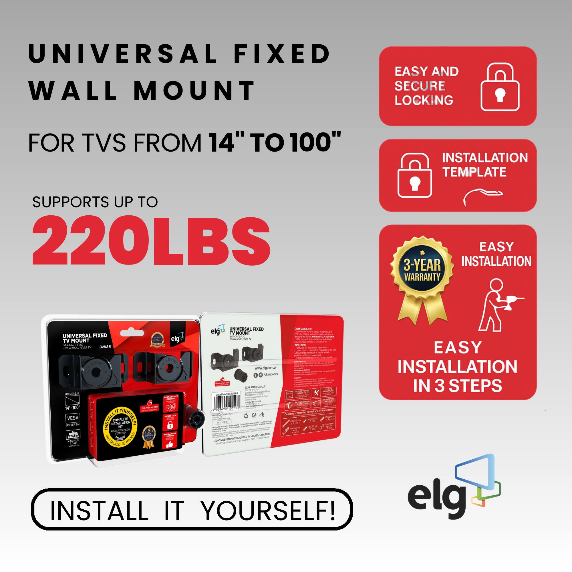 UNIVERSAL FIXED WALL MOUNT  
FOR TVs FROM 14" TO 100"  

SUPPORTS UP TO  
220LBS  

EASY AND SECURE LOCKING  
INSTALLATION TEMPLATE  
3-YEAR WARRANTY  
EASY INSTALLATION IN 3 STEPS  

INSTALL IT YOURSELF!  

elg