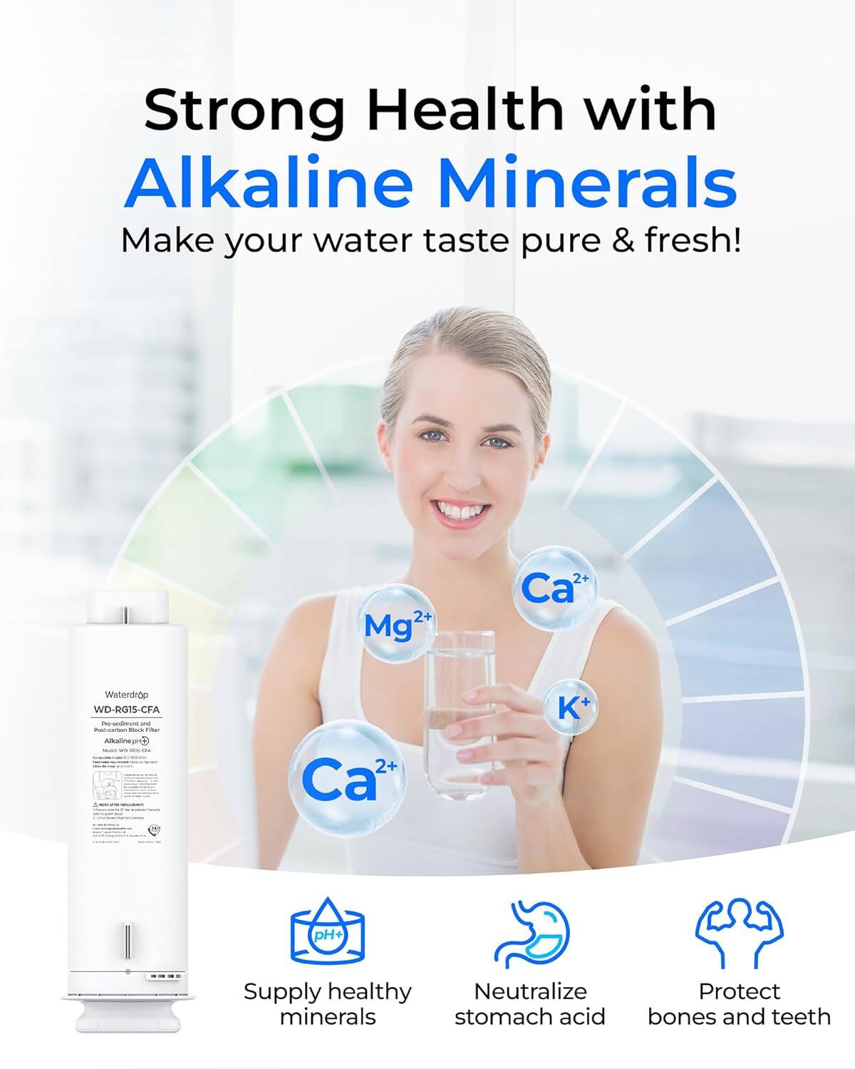 Strong Health with Alkaline Minerals  
Make your water taste pure & fresh!  

Mg²+ Ca²+ K+  

Waterdrop WD-RG1S-CFA  

Supply healthy minerals  
Neutralize stomach acid  
Protect bones and teeth