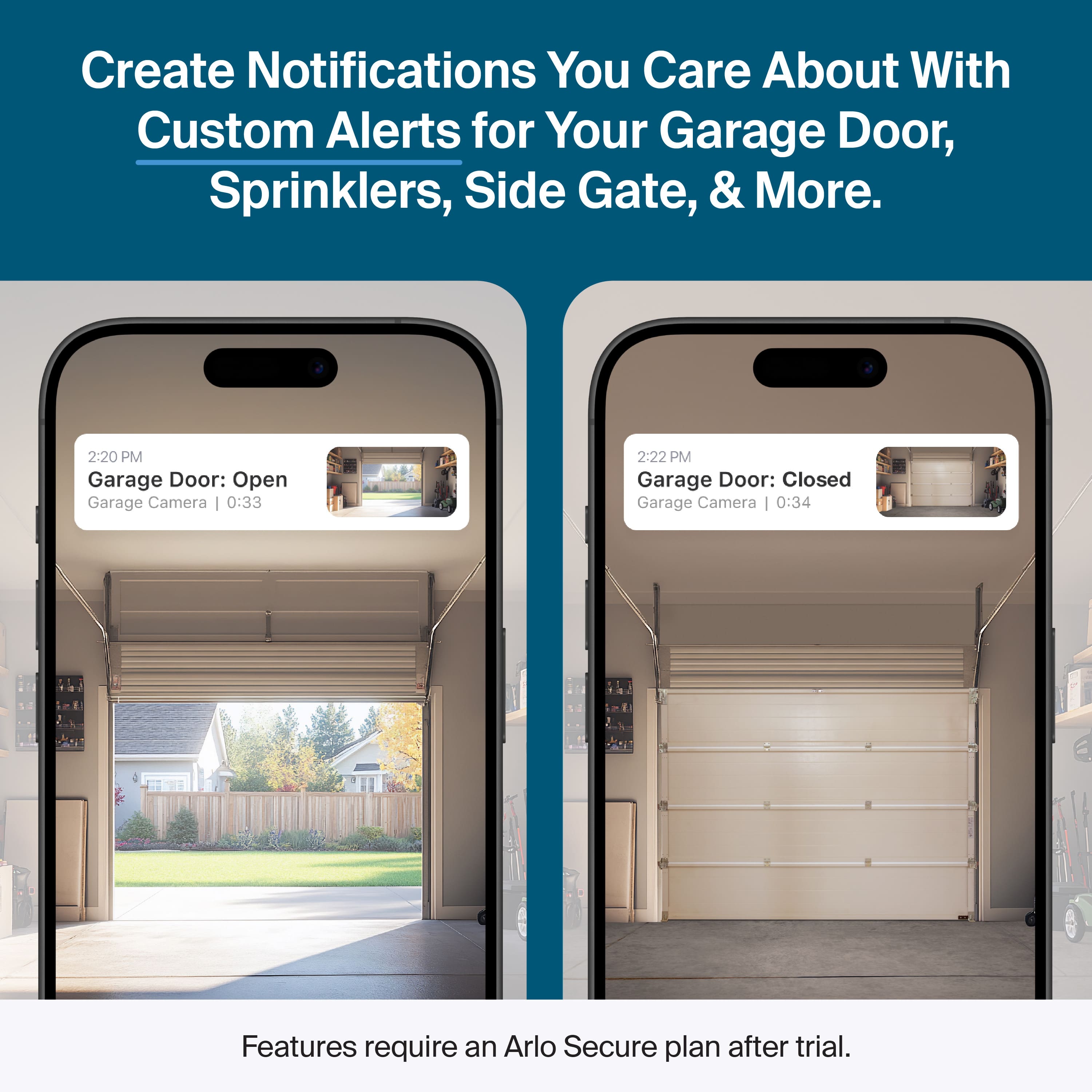 Create Notifications You Care About With Custom Alerts for Your Garage Door, Sprinklers, Side Gate, & More.
2:20 PM Garage Door: Open Garage Camera | 0:33
2:22 PM Garage Door: Closed Garage Camera | 0:34
Features require an Arlo Secure plan after trial.