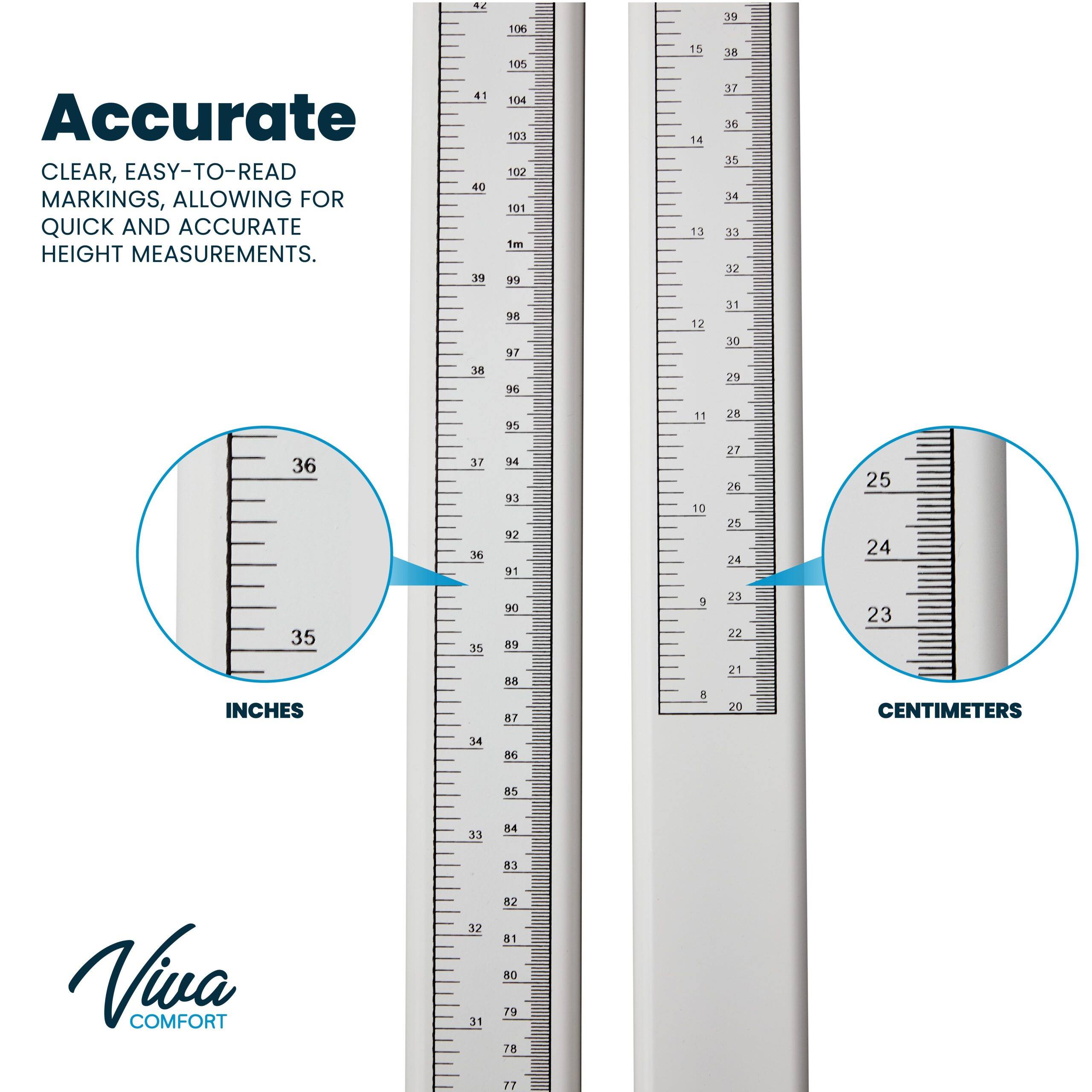 106 39 Accurate CLEAR, EASY-TO-READ MARKINGS, ALLOWING FOR QUICK AND ACCURATE HEIGHT MEASUREMENTS. 41 40 39 105 104 10 102 101 1m 99 15 14 13 38 37 36 35 34 33 32 38 18 97 96 12 31 30 29 95 11 25 36 37 36 INCHES 89 9 23 22 23 CENTIMETERS 34 55 85 31 A Viva COMFORT 32 1 53 82 41 80 79 78 17
