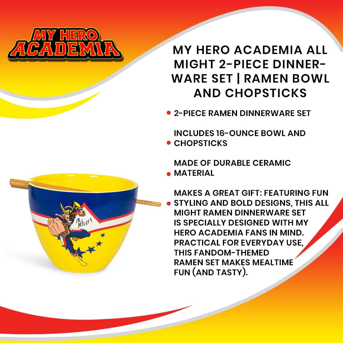 MY HERO ACADEMIA ALL MIGHT 2-PIECE DINNER-WARE SET | RAMEN BOWL AND CHOPSTICKS

2-PIECE RAMEN DINNERWARE SET
- INCLUDES 16-OUNCE BOWL AND CHOPSTICKS
- MADE OF DURABLE CERAMIC MATERIAL

MAKES A GREAT GIFT: FEATURING FUN STYLING AND BOLD DESIGNS, THIS ALL MIGHT RAMEN DINNERWARE SET IS SPECIALLY DESIGNED WITH MY HERO ACADEMIA FANS IN MIND. PRACTICAL FOR EVERYDAY USE, THIS FANDOM-THEMED RAMEN SET MAKES MEALTIME FUN (AND TASTY).