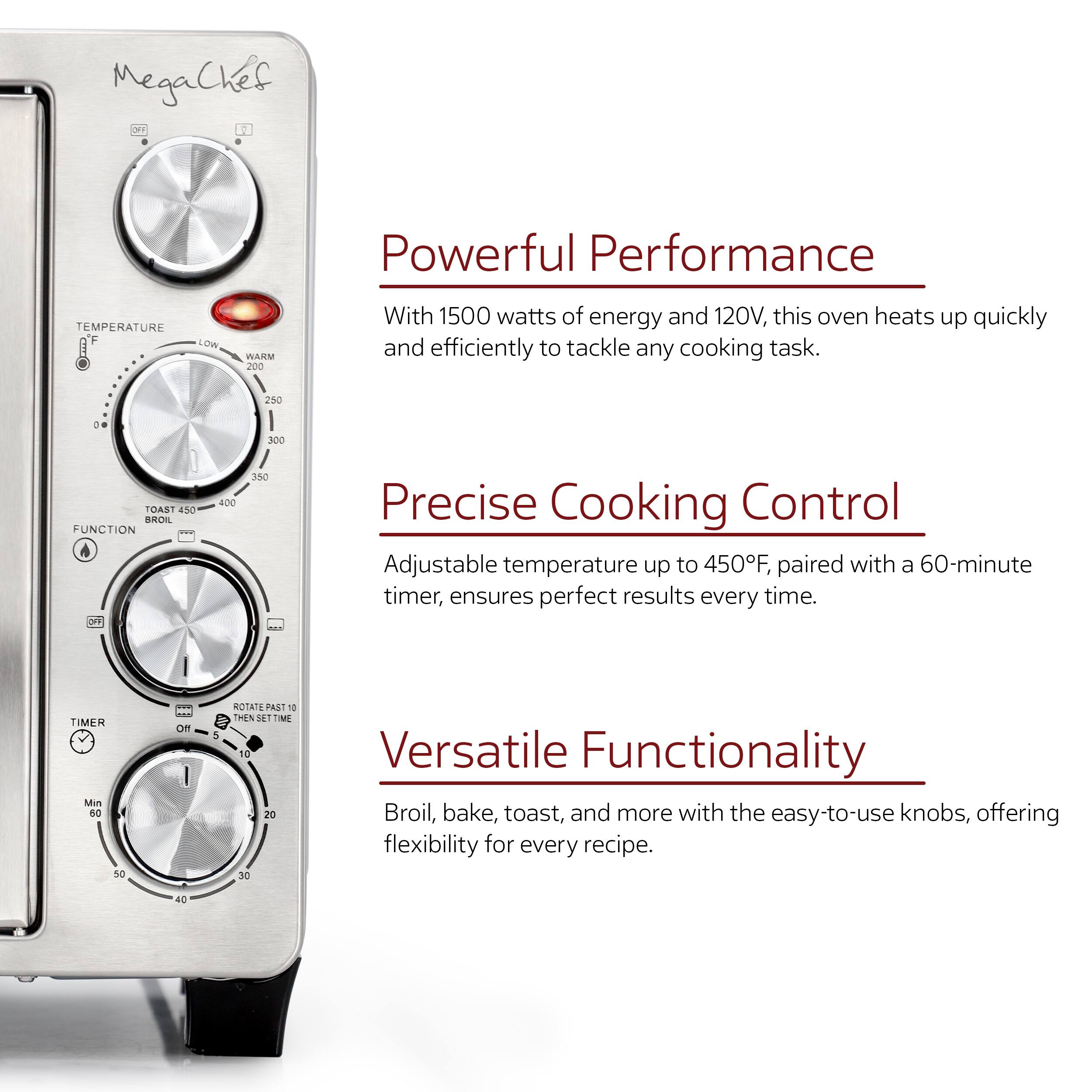 MegaChef

1. Powerful Performance
With 1500 watts of energy and 120V, this oven heats up quickly and efficiently to tackle any cooking task.

2. Precise Cooking Control
Adjustable temperature up to 450F, paired with a 60-minute timer, ensures perfect results every time.

3. Versatile Functionality
Broil, bake, toast, and more with the easy-to-use knobs, offering flexibility for every recipe.
