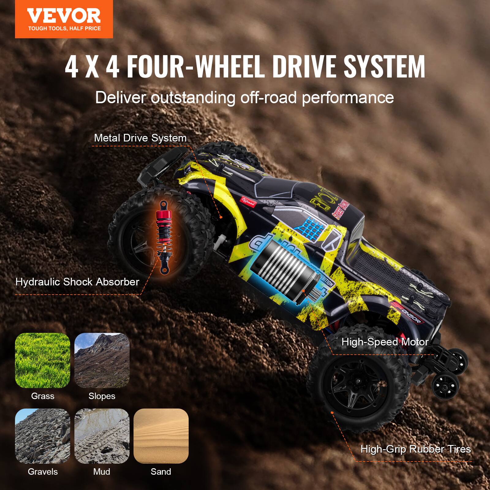 VEVOR  
TOUGH TOOLS, HALF PRICE  

4 X 4 FOUR-WHEEL DRIVE SYSTEM  
Deliver outstanding off-road performance  

Metal Drive System  
Hydraulic Shock Absorber  
High-Speed Motor  
High-Grip Rubber Tires  

Grass  
Slopes  
Gravels  
Mud  
Sand