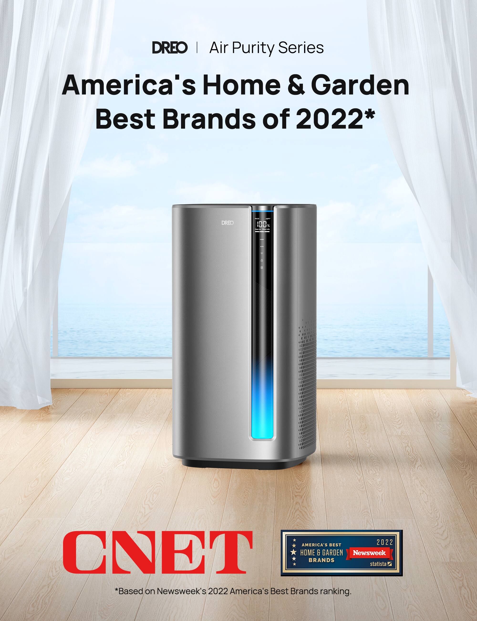 DREO | Air Purity Series  
America's Home & Garden Best Brands of 2022*  
DRID - 100% - : AMERICA'S BEST 2022  
CNET HOME i GARDEN Newsweek BRANDS statista i  
*Based on Newsweek's 2022 America's Best Brands ranking.