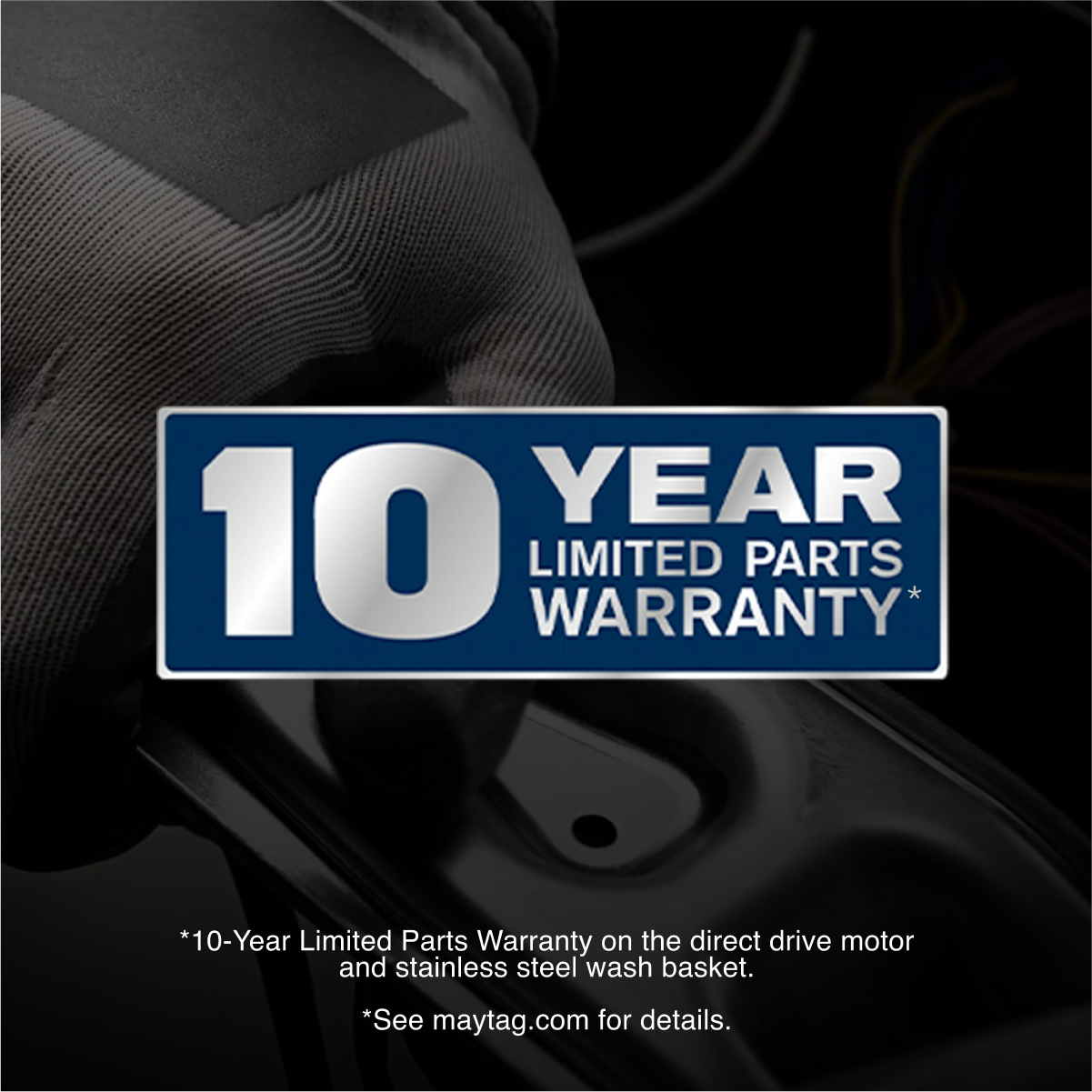 10 YEAR LIMITED PARTS WARRANTY*
*10-Year Limited Parts Warranty on the direct drive motor and stainless steel wash basket.
*See maytag.com for details.