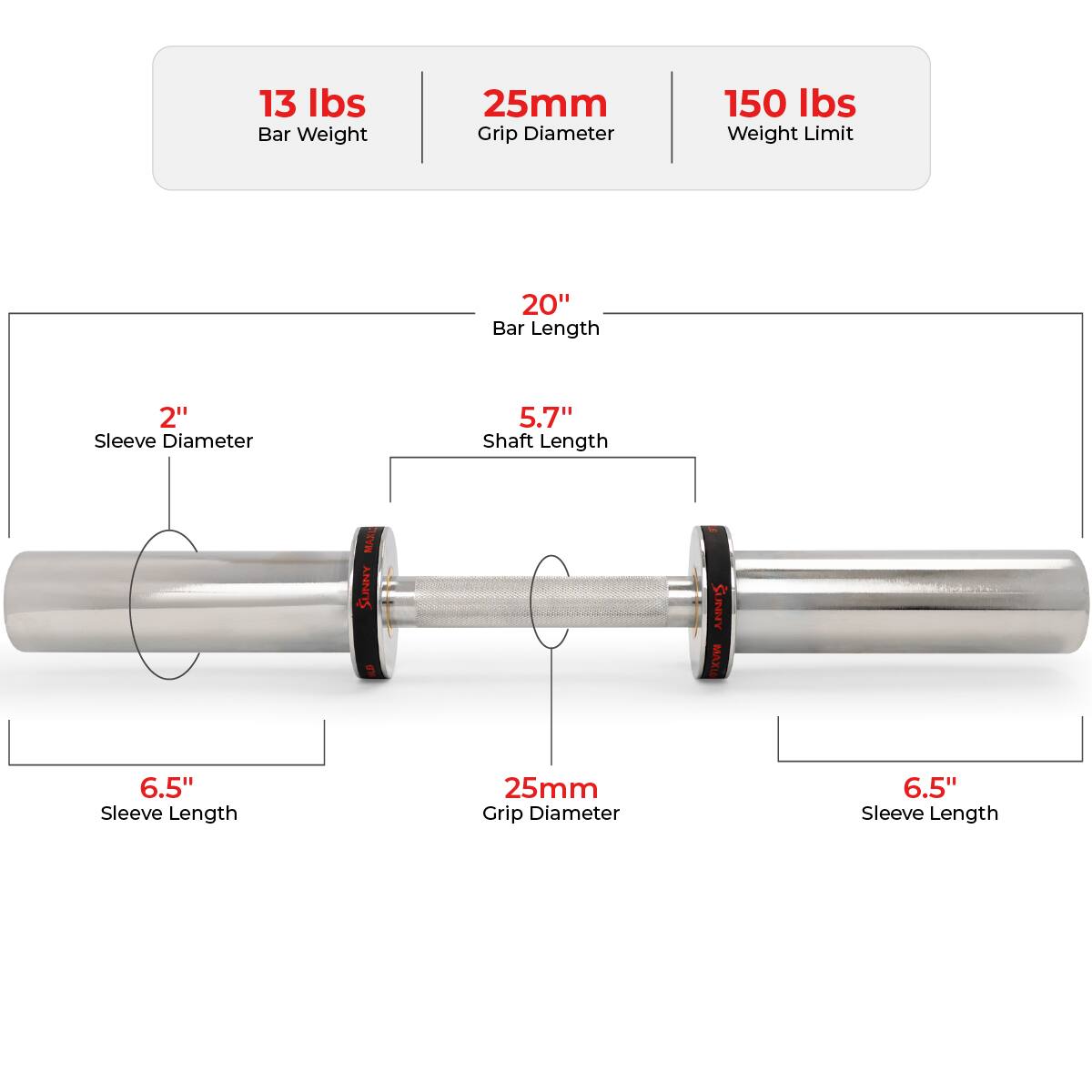 13 lbs Bar Weight  
25mm Grip Diameter  
150 lbs Weight Limit  

20" Bar Length  
2" Sleeve Diameter  
5.7" Shaft Length  

6.5" Sleeve Length  
25mm Grip Diameter  
6.5" Sleeve Length