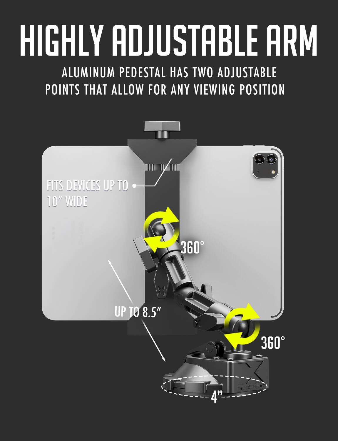 HIGHLY ADJUSTABLE ARM ALUMINUM PEDESTAL HAS TWO ADJUSTABLE POINTS THAT ALLOW FOR ANY VIEWING POSITION FITS DEVICES UP TO 10" WIDE 360 UP TO 8.5" 360 4"