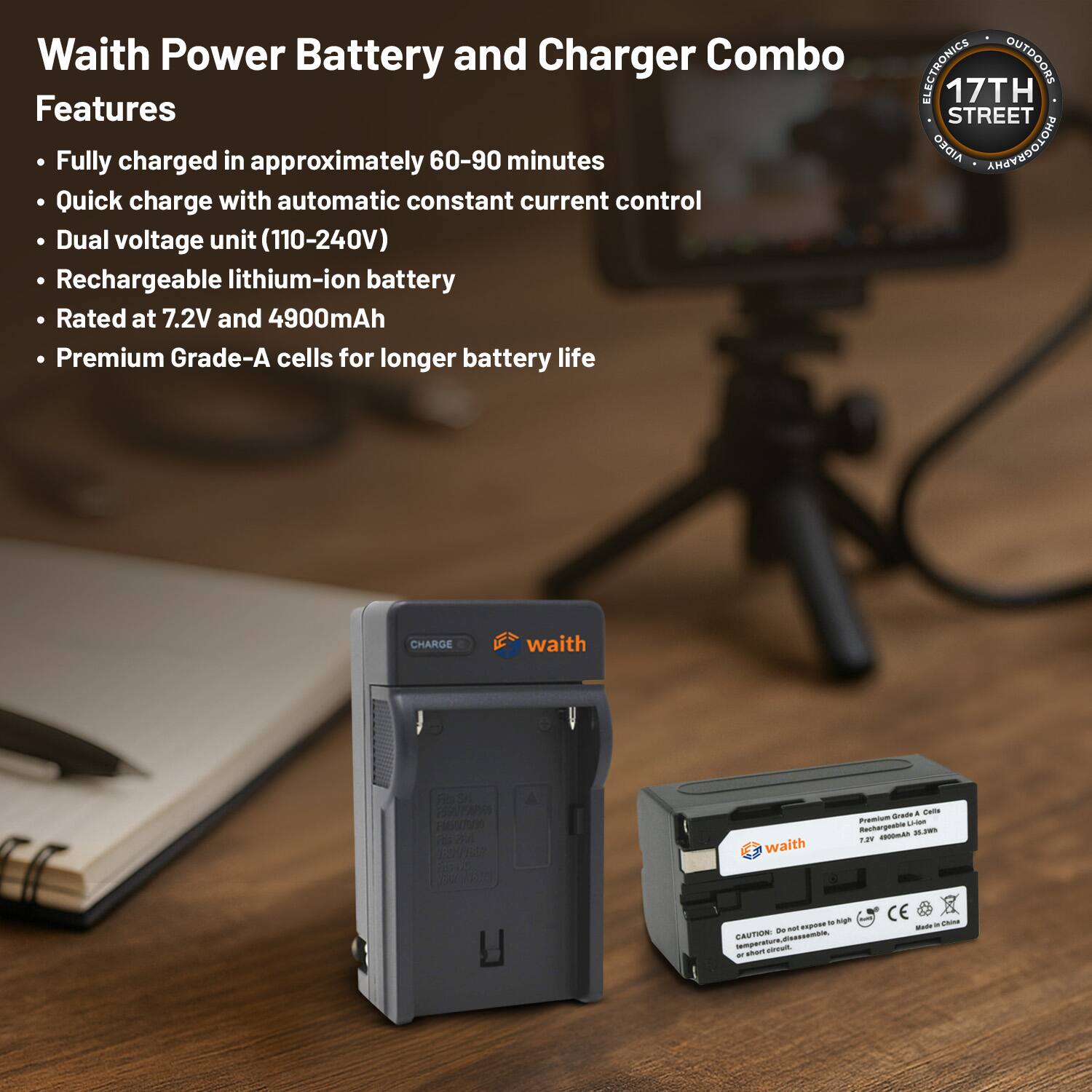 Waith Power Battery and Charger Combo Features

- Fully charged in approximately 60-90 minutes
- Quick charge with automatic constant current control
- Dual voltage unit (110-240V)
- Rechargeable lithium-ion battery
- Rated at 7.2V and 4900mAh
- Premium Grade-A cells for longer battery life

ELECTRONICS OUTDOORS
17TH STREET
AIDEO AMAEDOLOHG

CHARGE
waith

Fb - PO m d waith - . Bama Pono -- Rechargeste - T -A - agh - - -U.

CAUTION Pn temprat mperaiodacta - - ar CE - - -um