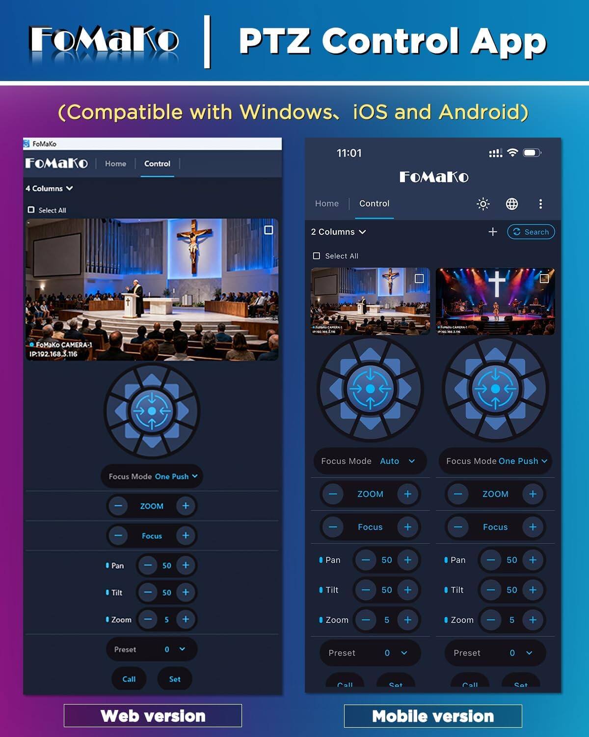 FoMaKo PTZ Control App  
(Compatible with Windows, iOS and Android)  

FoMaKo  
Home  
Control  

4 Columns  
Select All  

11:01  
FoMaKo  
Select All  
Home  
Control  

2 Columns  
Search  

19:00 wz.com  
LAMBRA 2025  

FoMaKo CAMERA-1 IP:192.168.3.116  
Focus Mode Auto  
Focus Mode One Push  

ZOOM  
+  
-  

Focus  
+  
-  

Pan  
+  
-  

Tilt  
+  
-  

Zoom  
+  
-  

Preset  
0  
V  

Call  
Set  

Web version  
Mobile version