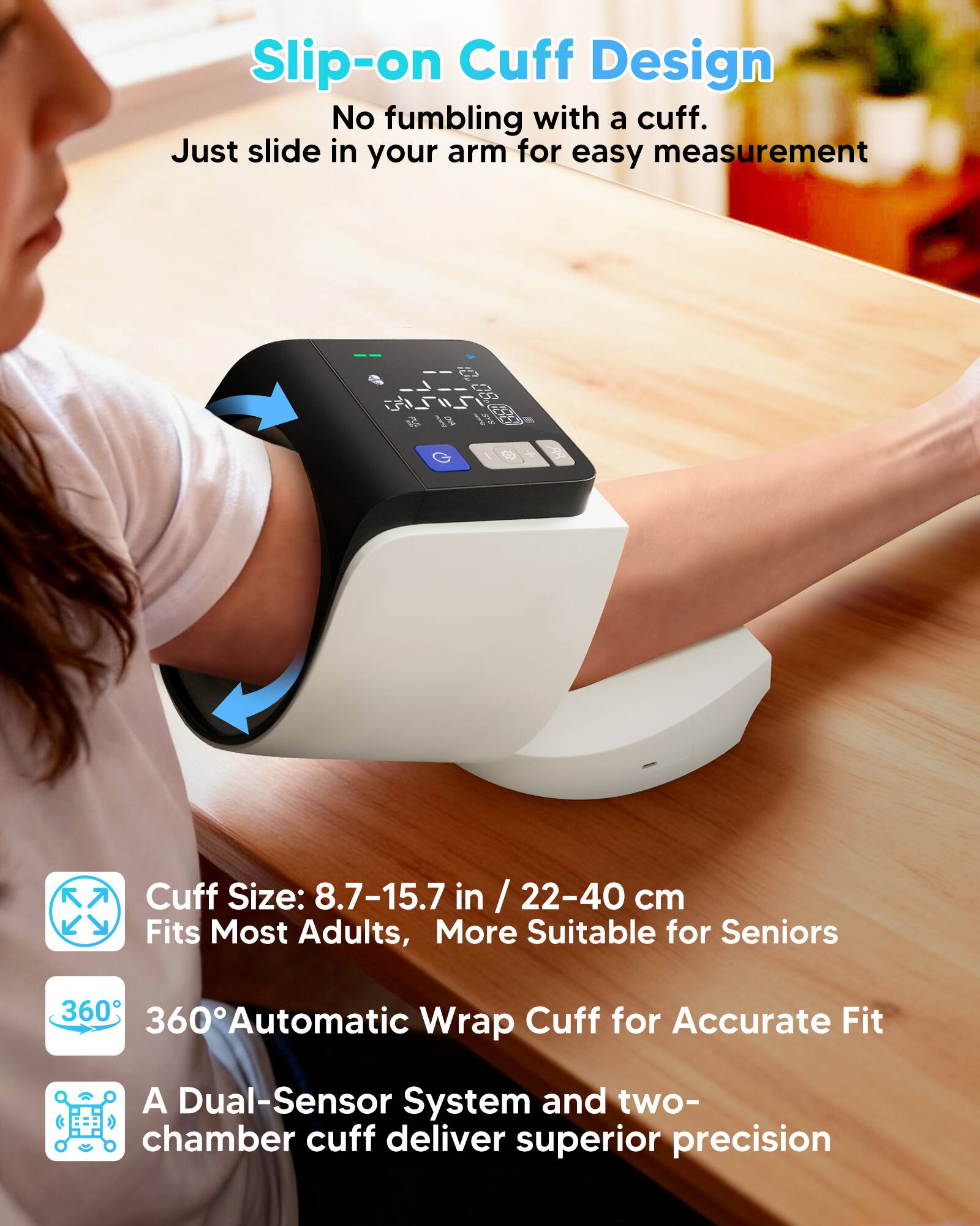 Slip-on Cuff Design  
No fumbling with a cuff. Just slide in your arm for easy measurement  

Cuff Size: 8.7-15.7 in / 22-40 cm  
Fits Most Adults, More Suitable for Seniors  

360° Automatic Wrap for Accurate Fit  

A Dual-Sensor System and two-chamber cuff deliver superior precision