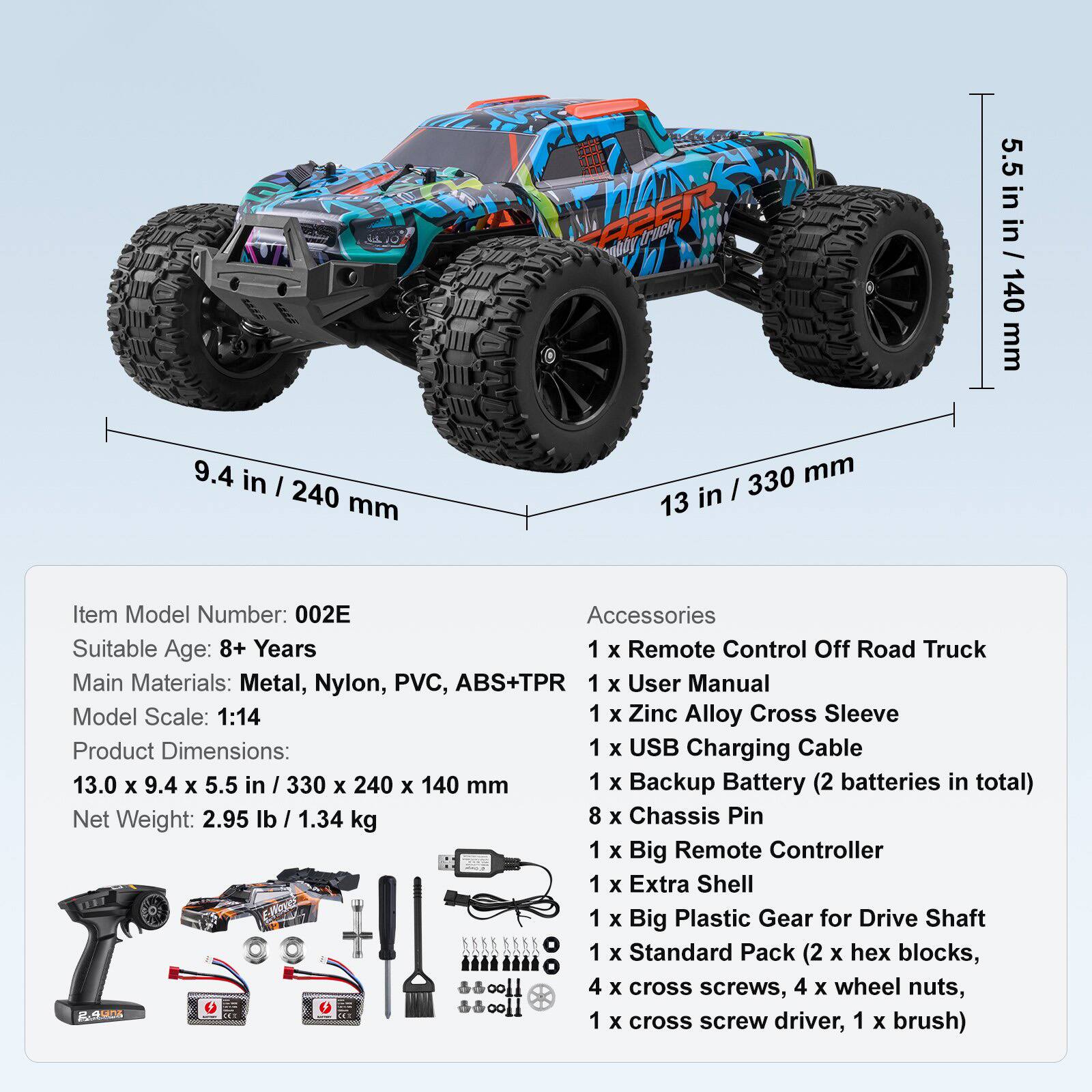 Item Model Number: 002E  
Suitable Age: 8+ Years  
Main Materials: Metal, Nylon, PVC, ABS+TPR  
Model Scale: 1:14  
Product Dimensions: 13.0 x 9.4 x 5.5 in / 330 x 240 x 140 mm  
Net Weight: 2.95 lb / 1.34 kg  

Accessories:  
1 x Remote Control Off Road Truck  
1 x User Manual  
1 x Zinc Alloy Cross Sleeve  
1 x USB Charging Cable  
1 x Backup Battery (2 batteries in total)  
8 x Chassis Pin  
1 x Big Remote Controller  
1 x Extra Shell  
1 x Big Plastic Gear for Drive Shaft  
1 x Standard Pack (2 x hex blocks, 4 x cross screws, 4 x wheel nuts, 1 x cross screw driver, 1 x brush)