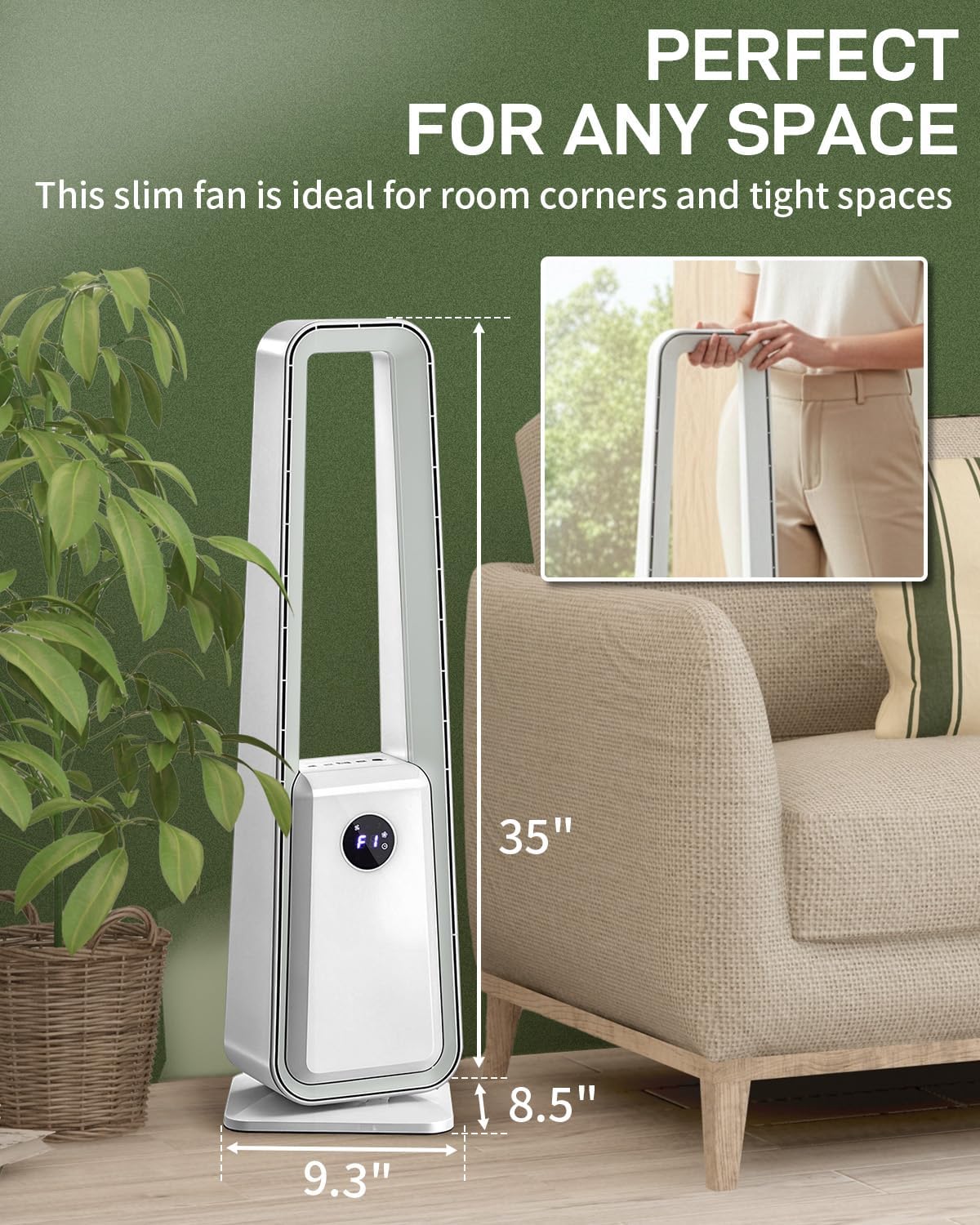 PERFECT FOR ANY SPACE

This slim fan is ideal for room corners and tight spaces

H: 35"  
W: 9.3"  
D: 8.5"
