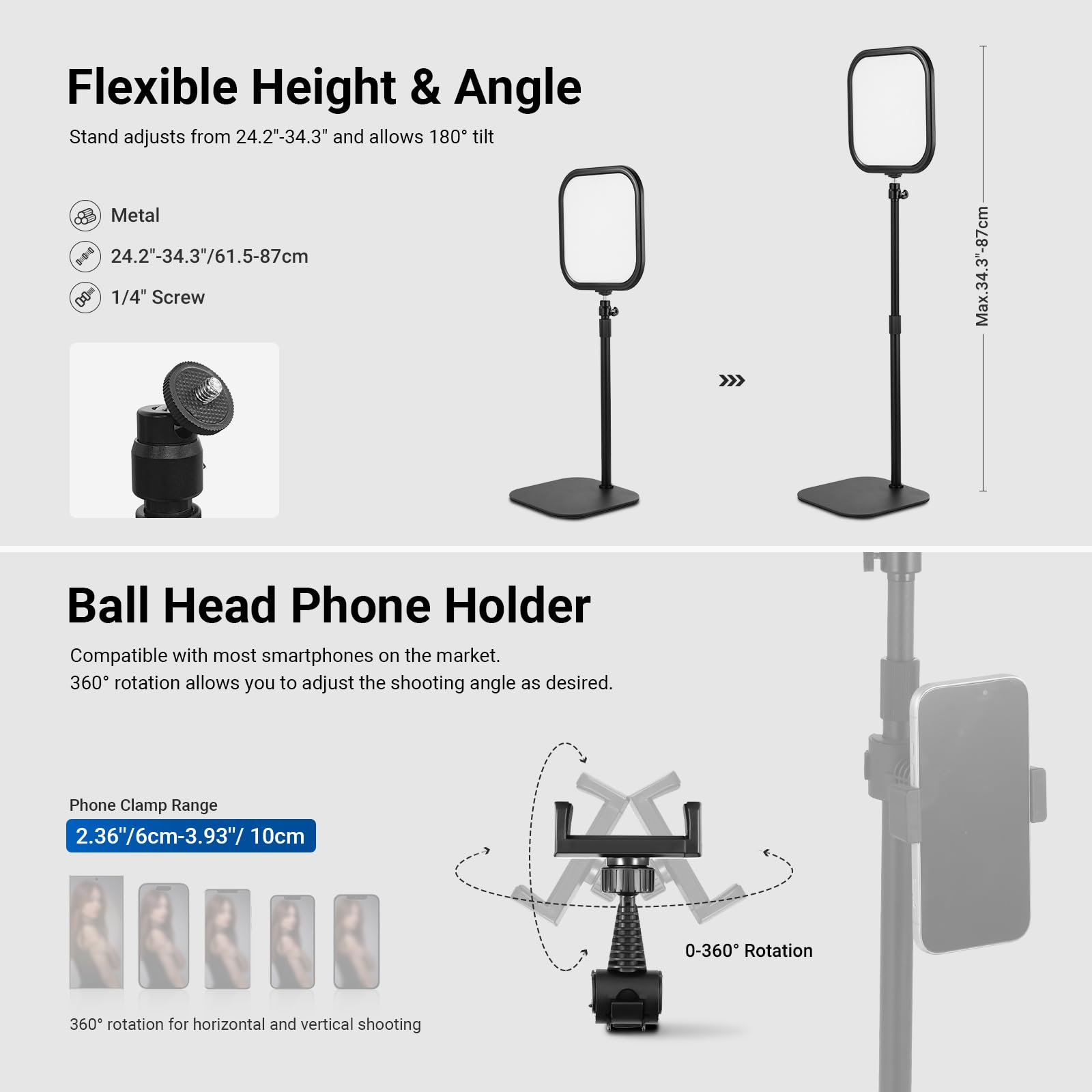 Flexible Height & Angle Stand adjusts from 24.2"-34.3" and allows 180° tilt.  
- Metal  
- 24.2"-34.3"/61.5-87cm  
- 1/4" Screw  
- Max. 34.3"-87cm  

Ball Head Phone Holder  
- Compatible with most smartphones on the market.  
- 360° rotation allows you to adjust the shooting angle as desired.  
- Phone Clamp Range: 2.36"/6cm-3.93"/10cm  
- 0-360° Rotation  
- 360° rotation for horizontal and vertical shooting