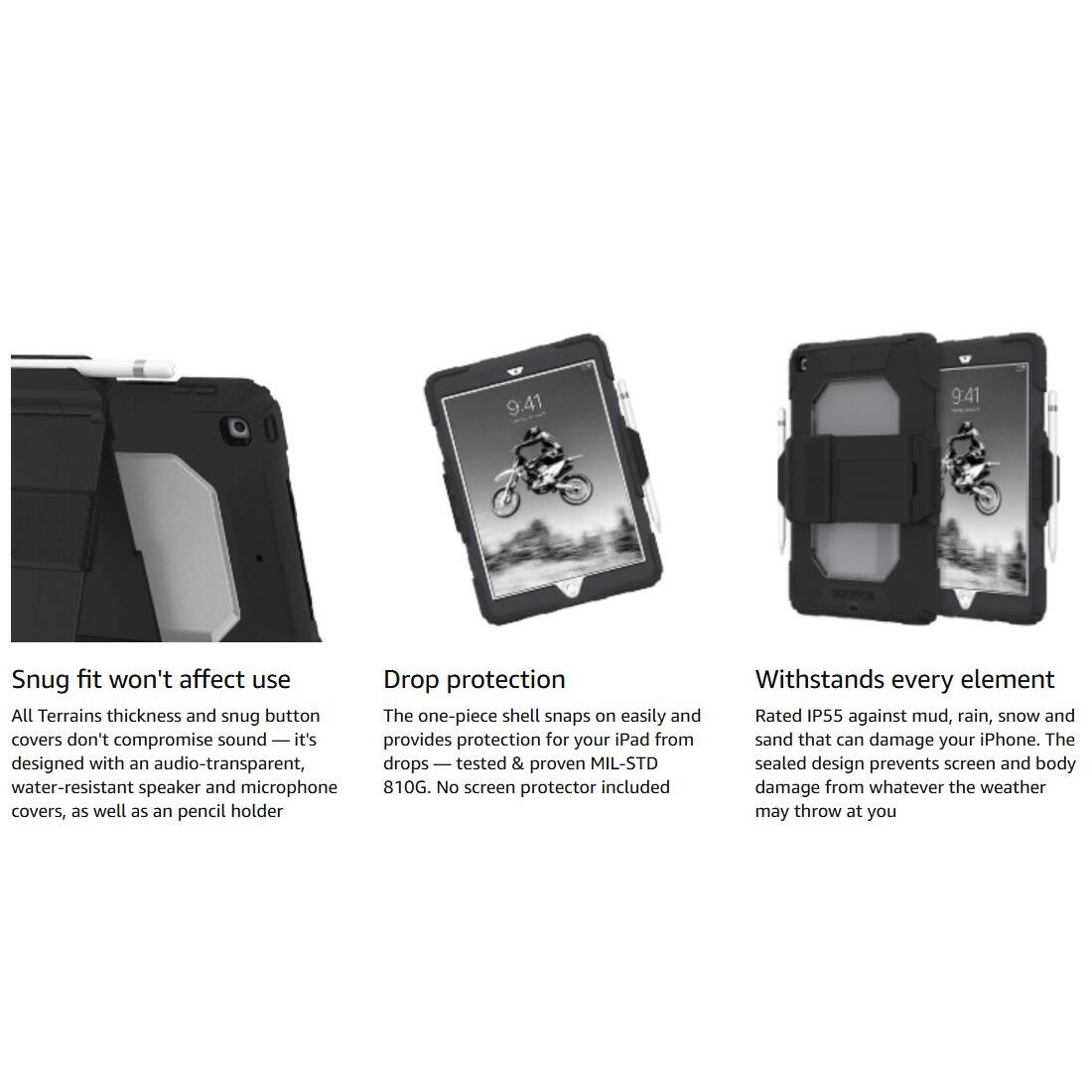 9:41 9:41

Snug fit won't affect use  
All Terrains thickness and snug button covers don't compromise sound — it's designed with an audio-transparent, water-resistant speaker and microphone covers, as well as an pencil holder

Drop protection  
The one-piece shell snaps on easily and provides protection for your iPad from drops — tested & proven MIL-STD 810G. No screen protector included

Withstands every element  
Rated IP55 against mud, rain, snow and sand that can damage your iPhone. The sealed design prevents screen and body damage from whatever the weather may throw at you