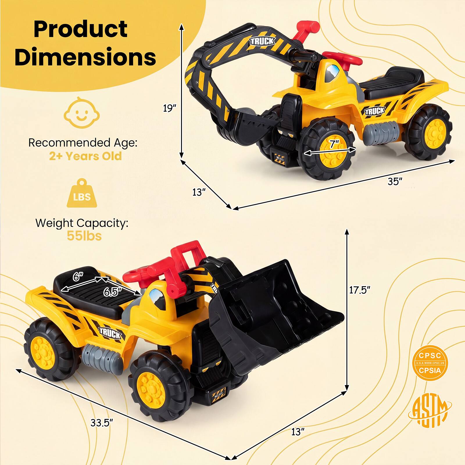 Product Dimensions  
TRUCK  
19"  
TRUCK  
Recommended Age: 2+ Years Old  
7"  
LBS  
13"  
35"  
Weight Capacity: 55lbs  
6"  
6.5"  
17.5"  
TRUCK 33.5"  
13"  
CPSC U.S.A. EVE EPSCUS 15 CPSIA 488