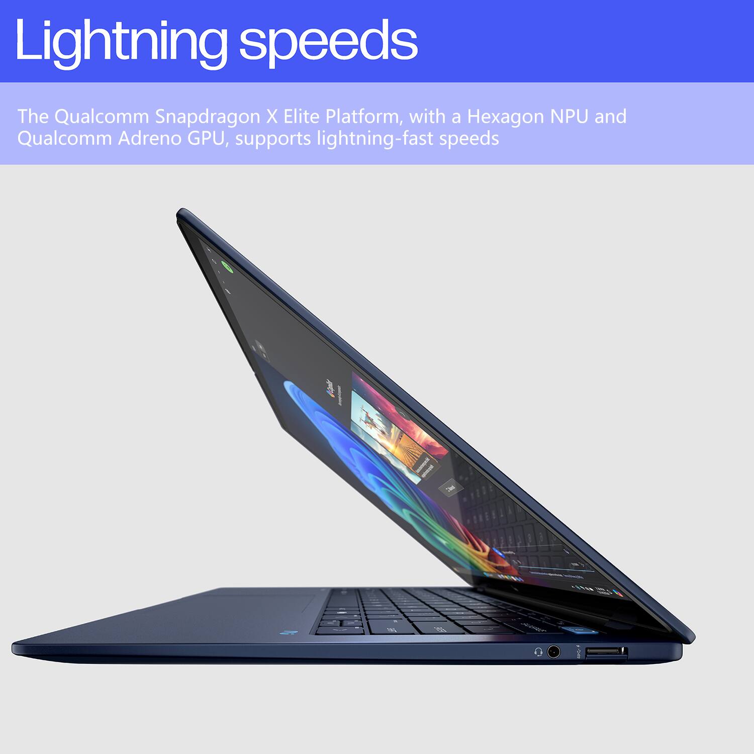 Lightning speeds

The Qualcomm Snapdragon X Elite Platform, with a Hexagon NPU and Qualcomm Adreno GPU, supports lightning-fast speeds