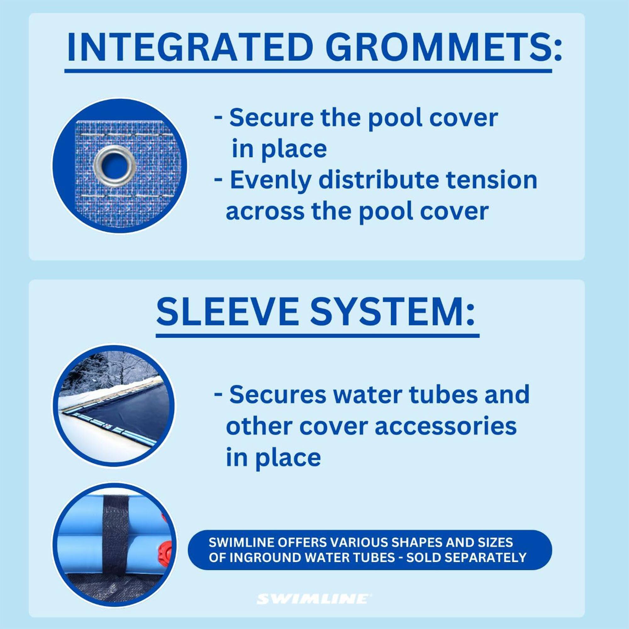 INTEGRATED GROMMETS:
- Secure the pool cover in place
- Evenly distribute tension across the pool cover

SLEEVE SYSTEM:
- Secures water tubes and other cover accessories in place

SWIMLINE OFFERS VARIOUS SHAPES AND SIZES OF INGROUND WATER TUBES - SOLD SEPARATELY