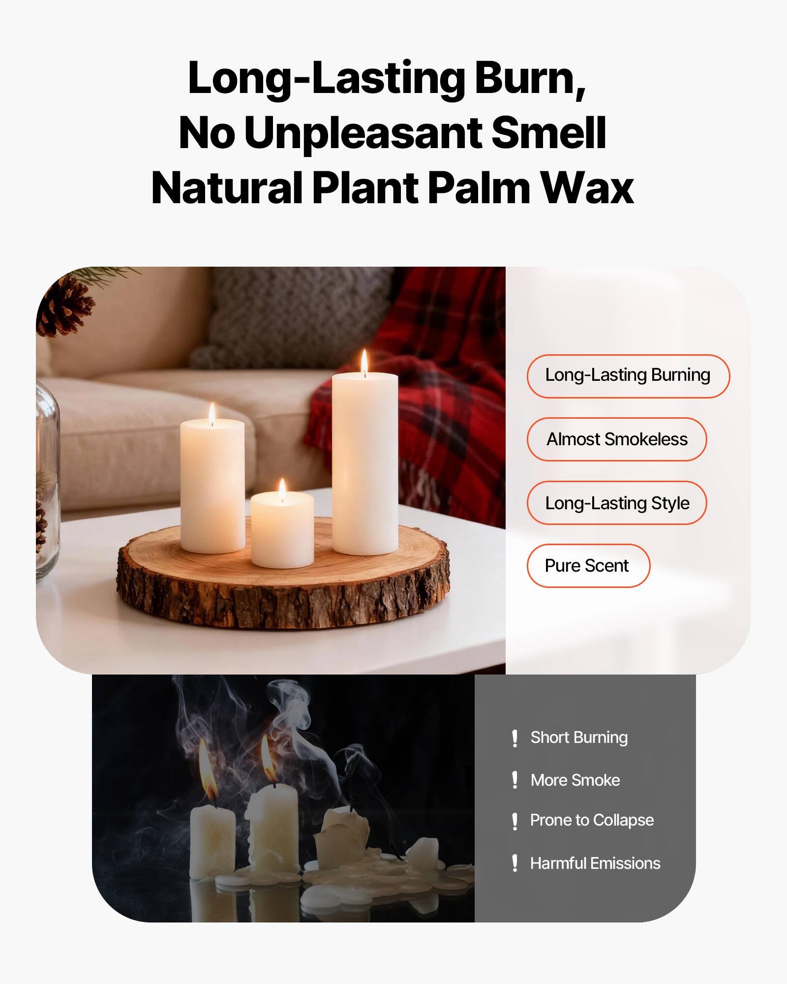 Long-Lasting Burn, No Unpleasant Smell  
Natural Plant Palm Wax  

- Long-Lasting Burning  
- Almost Smokeless  
- Long-Lasting Style  
- Pure Scent  

! Short Burning  
! More Smoke  
! Prone to Collapse  
! Harmful Emissions