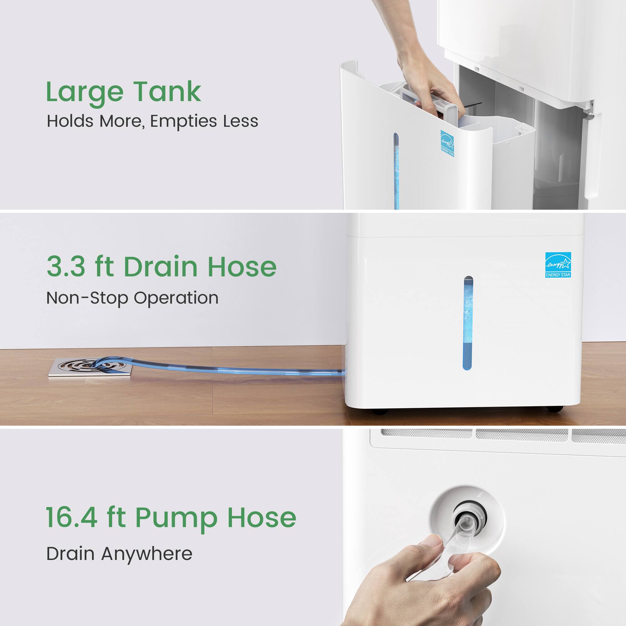 Large Tank  
Holds More, Empties Less  

3.3 ft Drain Hose  
Non-Stop Operation  

16.4 ft Pump Hose  
Drain Anywhere