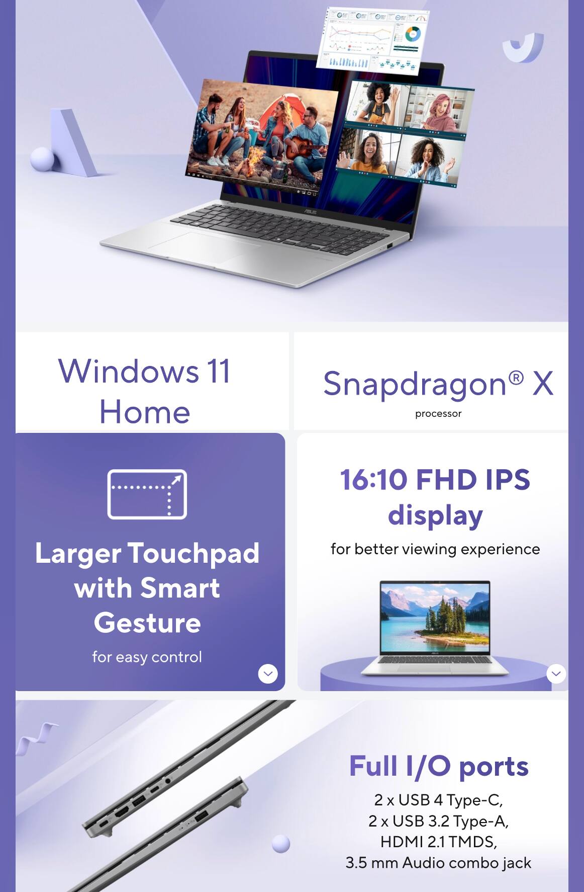 Windows 11 Home  
Snapdragon X processor  
Larger Touchpad with Smart Gesture for easy control  
16:10 FHD IPS display for better viewing experience  
Full I/O ports  
2 x USB 4 Type-C, 2 x USB 3.2 Type-A, HDMI 2.1 TMDS, 3.5 mm Audio combo jack