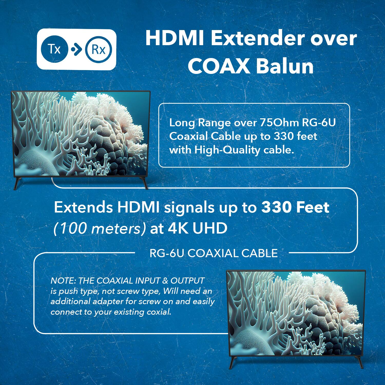 The text from the image can be grouped and corrected as follows:

---

**HDMI Extender over COAX Balun**

- **Tx** ➔ **Rx**

**Features:**
- Long Range over 75Ω RG-6U Coaxial Cable up to 330 feet with High-Quality cable.
- Extends HDMI signals up to 330 Feet (100 meters) at 4K UHD.

**Note:**
- The coaxial input & output is push type, not screw type. 
- Will need an additional adapter for screw on and easily connect to your existing coaxial.

---

This ensures clarity and proper formatting of the information.