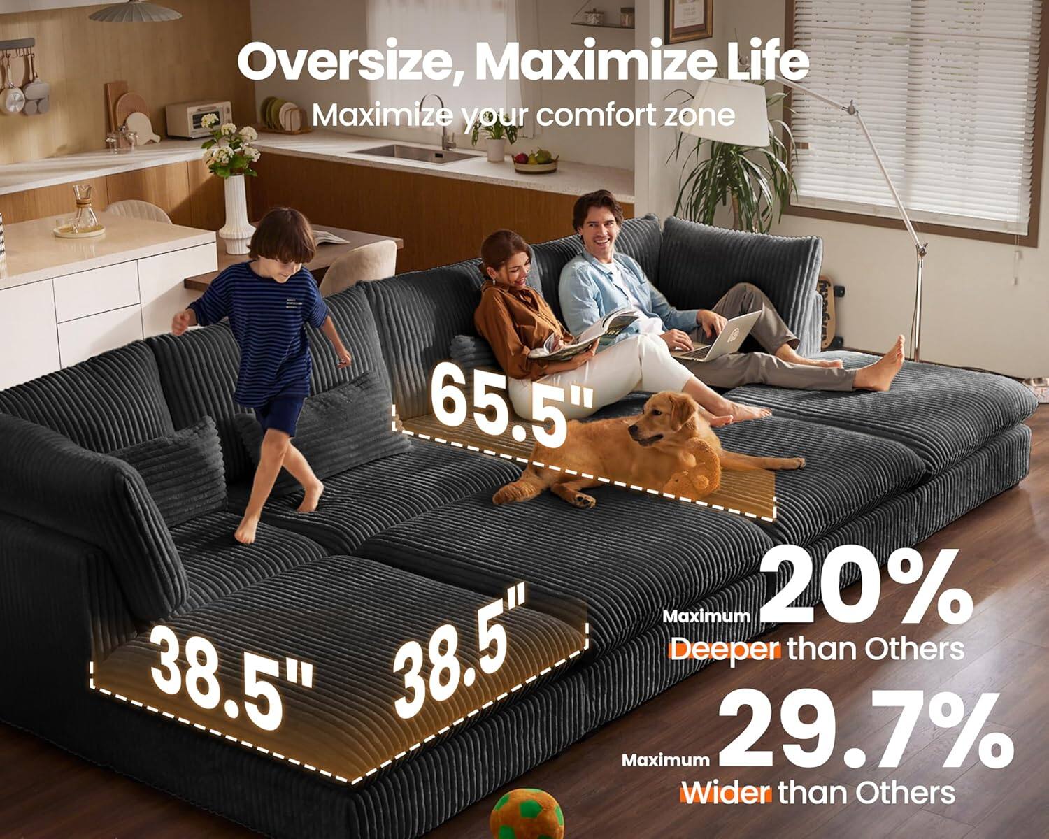 Oversize, Maximize Life  
Maximize your comfort zone  

65.5"  
38.5"  
38.5"  

Maximum 20% Deeper than Others  
Maximum 29.7% Wider than Others
