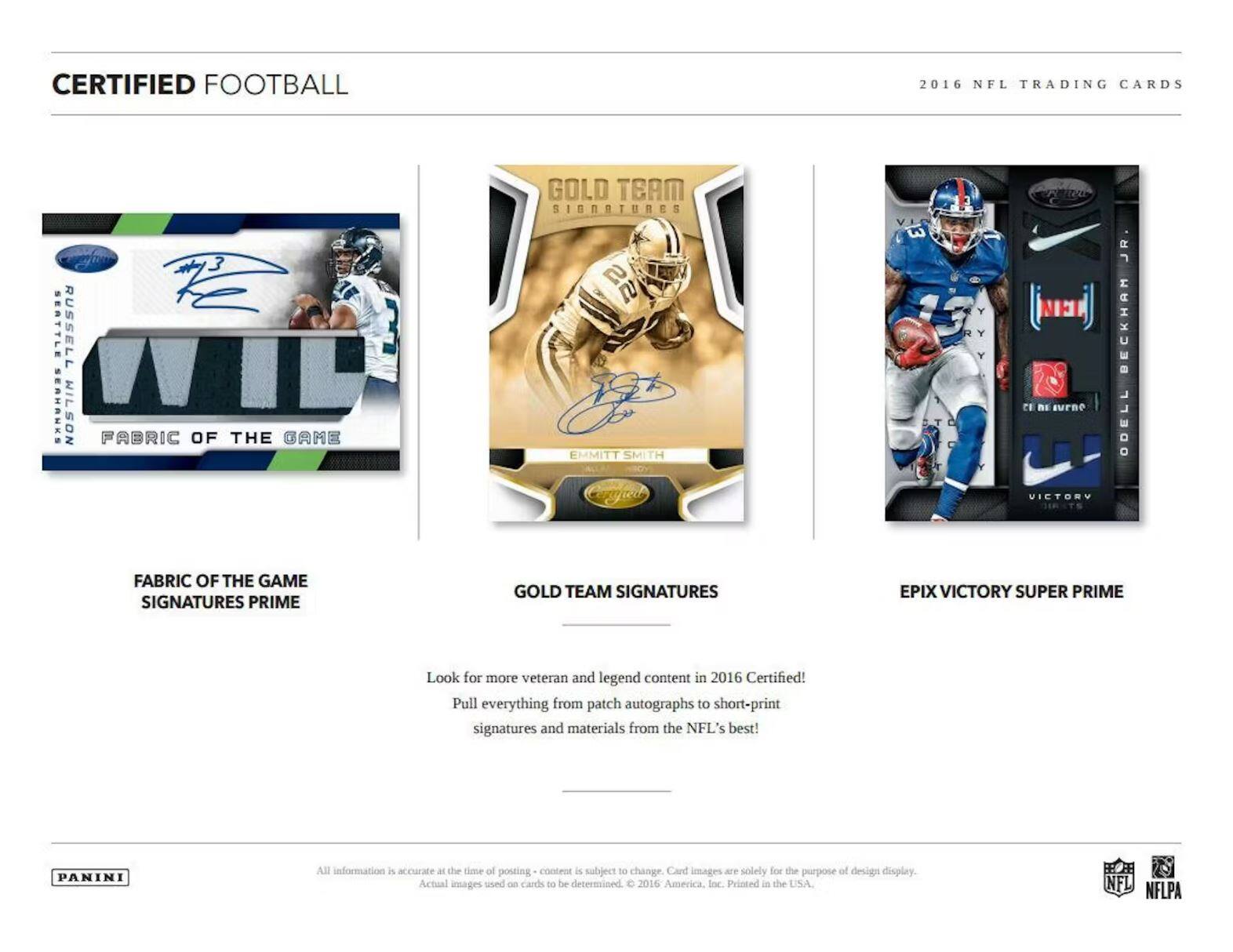 CERTIFIED FOOTBALL  
2016 NFL TRADING CARDS  

**FABRIC OF THE GAME SIGNATURES PRIME**  
- Russell Wilson  
- Seattle Seahawks  

**GOLD TEAM SIGNATURES**  
- Emmitt Smith  

**EPX VICTORY SUPER PRIME**  
- Odell Beckham Jr.  

Look for more veteran and legend content in 2016 Certified!  
Pull everything from patch autographs to short-print signatures and materials from the NFL's best!  

All information is accurate at the time of posting - content is subject to change. Card images are solely for the purpose of design display. Actual images used on cards to be determined. © 2016 Panini America, Inc. Printed in the USA.  

PANINI  

NFL NFLPA