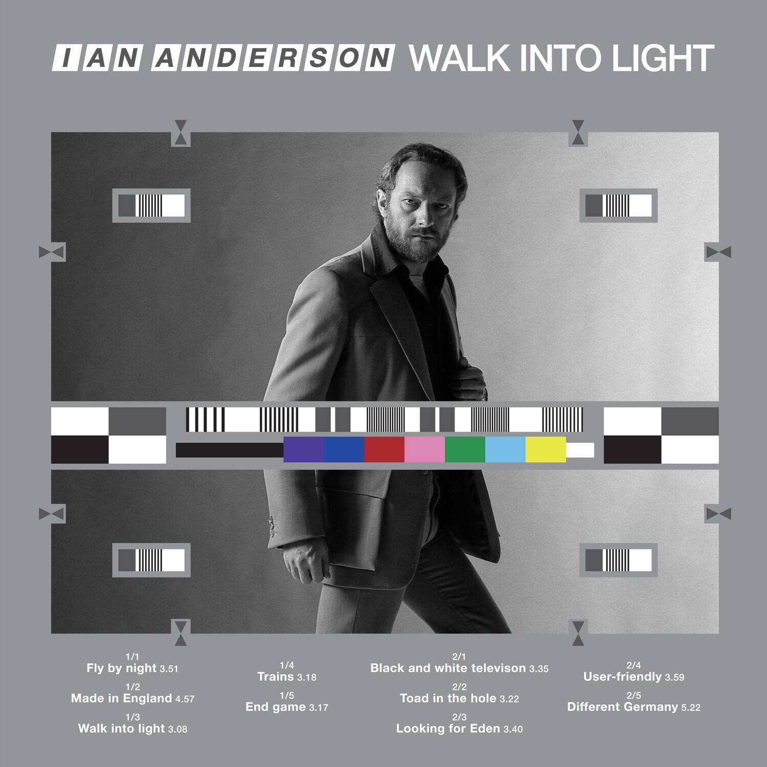IAN ANDERSON  
WALK INTO LIGHT

1/1 Fly by night 3.51  
1/2 Made in England 4.57  
1/3 Walk into light 3.08  
1/4 Trains 3.18  
1/5 End game 3.17  

2/1 Black and white television 3.35  
2/2 Toad in the hole 3.22  
2/3 Looking for Eden 3.40  
2/4 User-friendly 3.59  
2/5 Different Germany 5.22