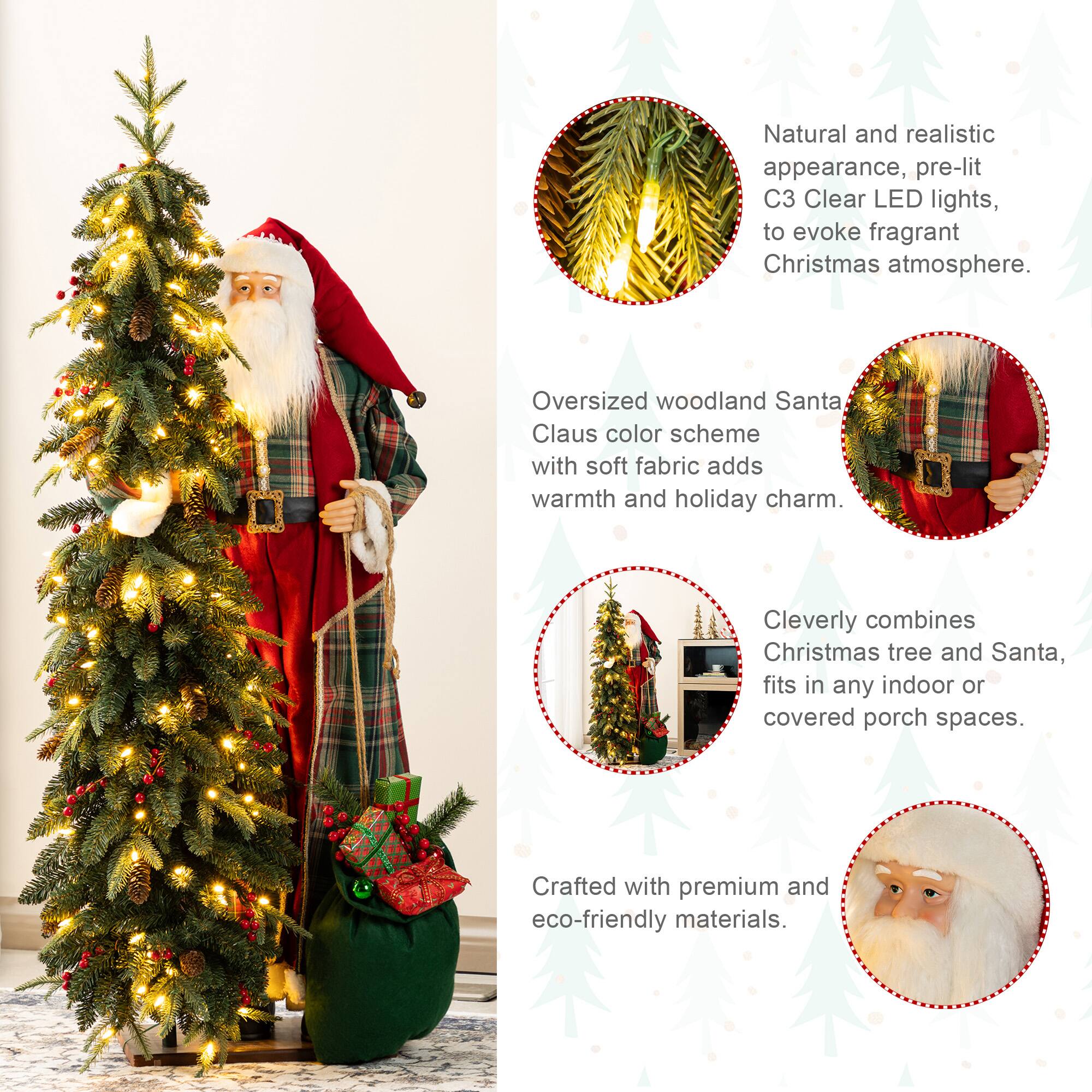 Natural and realistic appearance, pre-lit C3 Clear LED lights, to evoke fragrant Christmas atmosphere.  
Oversized woodland Santa Claus color scheme with soft fabric adds warmth and holiday charm.  
Cleverly combines Christmas tree and Santa, fits in any indoor or covered porch spaces.  
Crafted with premium and eco-friendly materials.