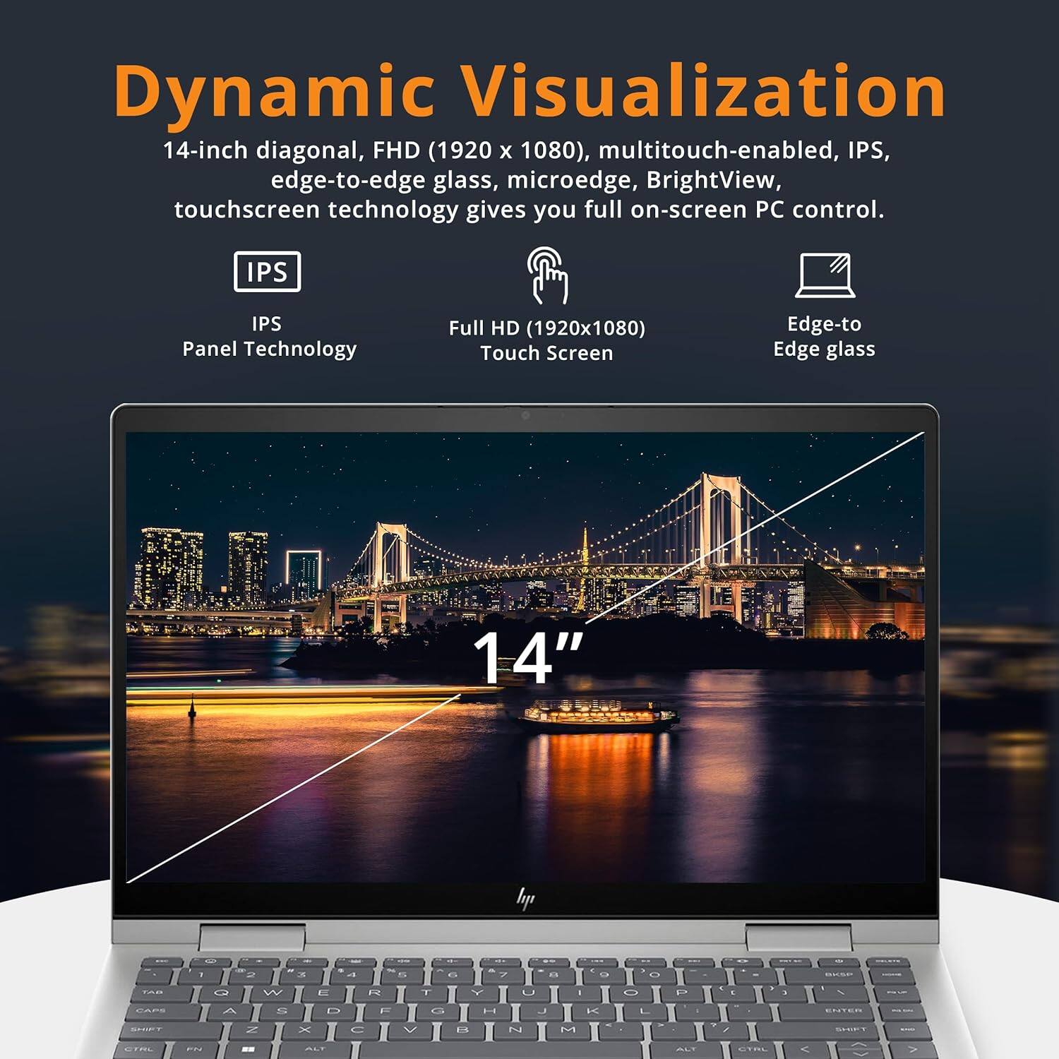 Dynamic Visualization

14-inch diagonal, FHD (1920 x 1080), multitouch-enabled, IPS, edge-to-edge glass, microedge, BrightView, touchscreen technology gives you full on-screen PC control.

- IPS Panel Technology
- Full HD (1920x1080) Touch Screen
- Edge-to Edge glass

14"