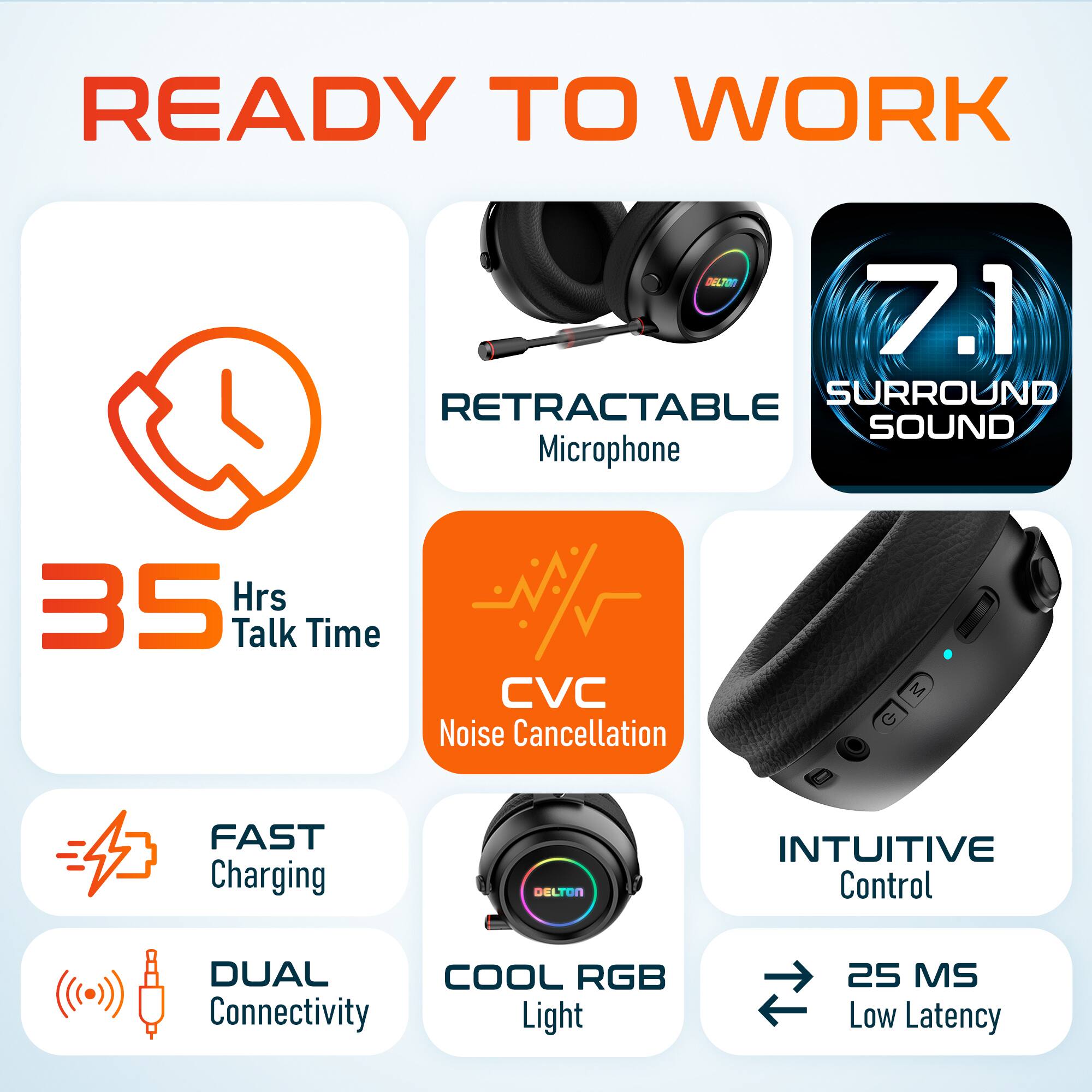 READY TO WORK

- 35 Hrs Talk Time
- RETRACTABLE Microphone
- 7.1 SURROUND SOUND
- CVC Noise Cancellation
- FAST Charging
- DUAL Connectivity
- COOL RGB Light
- INTUITIVE Control
- 25 MS Low Latency