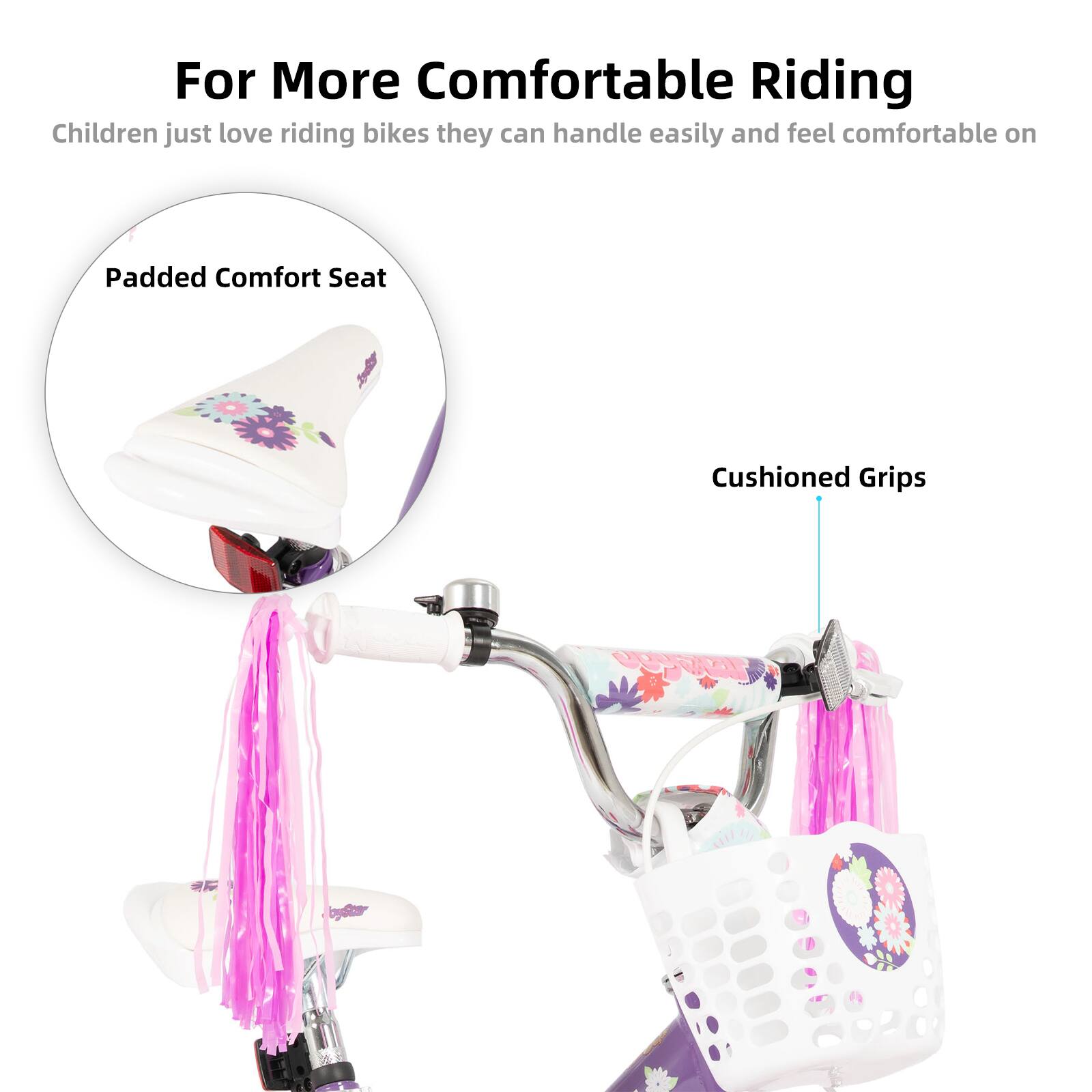 For More Comfortable Riding  
Children just love riding bikes; they can handle them easily and feel comfortable on a Padded Comfort Seat and Cushioned Grips.