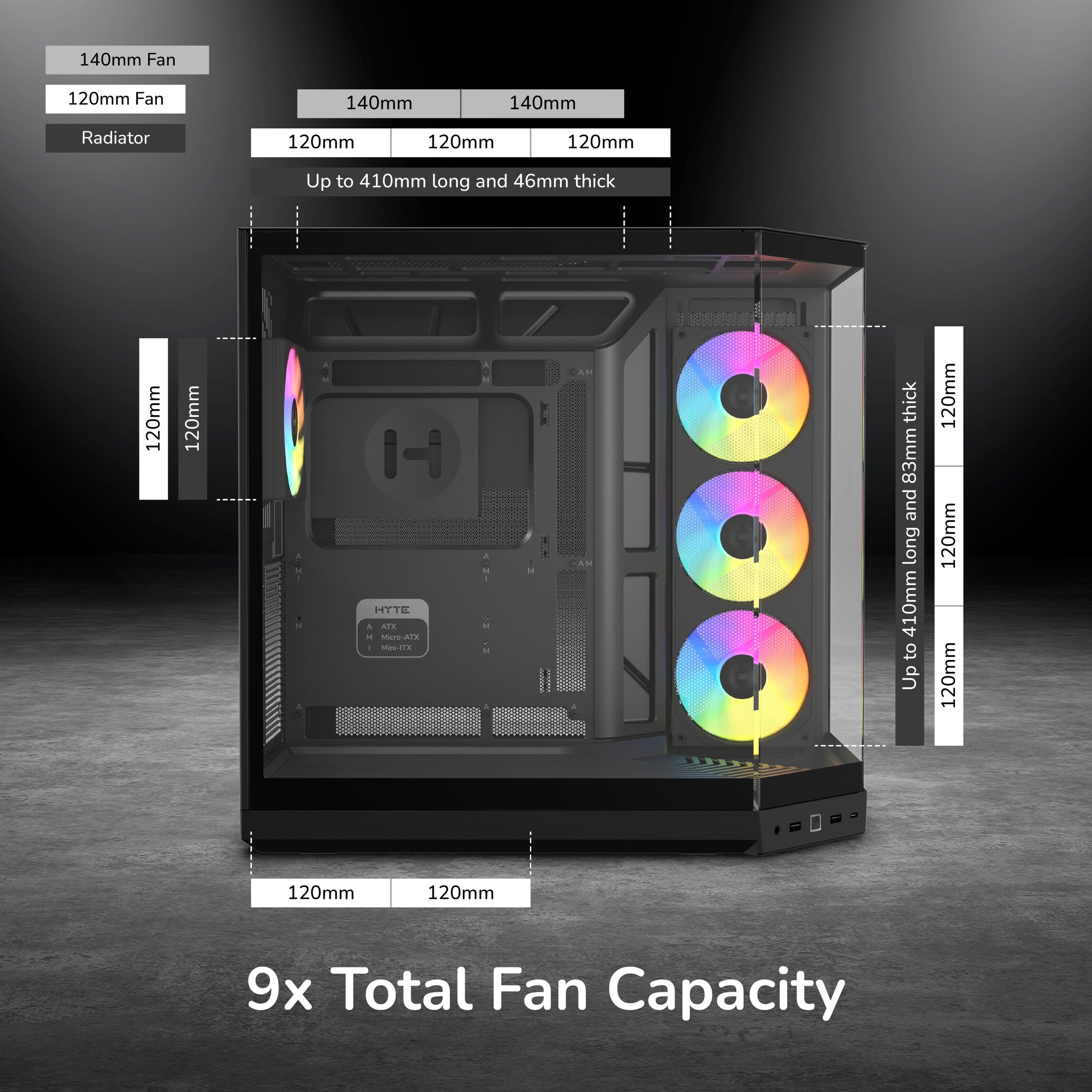 140mm Fan  
120mm Fan  
140mm  
140mm  
Radiator  
120mm  
120mm  
120mm  
Up to 410mm long and 46mm thick  
120mm  
120mm  
JACENT  
A  
HYTE A AIX M Micro-ATX Mai-IIX  
M  
AM SAM  
thick 83mm and long 410mm to Up  
120mm 120mm 120mm  
120mm  
120mm  
9x Total Fan Capacity