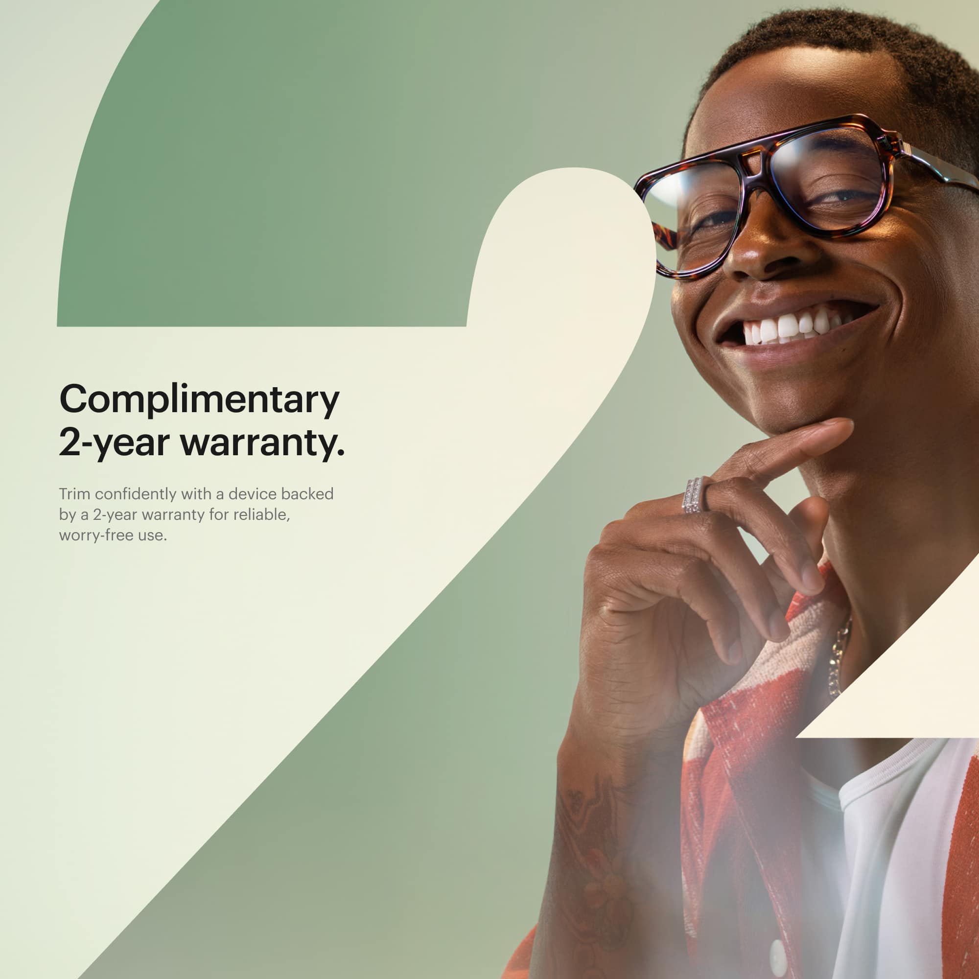 Complimentary 2-year warranty. Confidently trim with a device backed by a 2-year warranty for reliable, worry-free use.