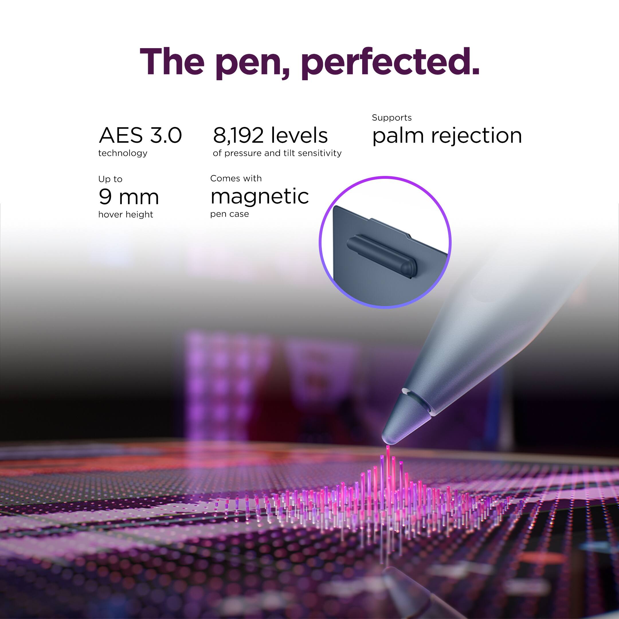 The pen, perfected.

- AES 3.0 technology
- 8,192 levels of pressure and tilt sensitivity
- Up to 9 mm hover height
- Supports palm rejection
- Comes with magnetic pen case