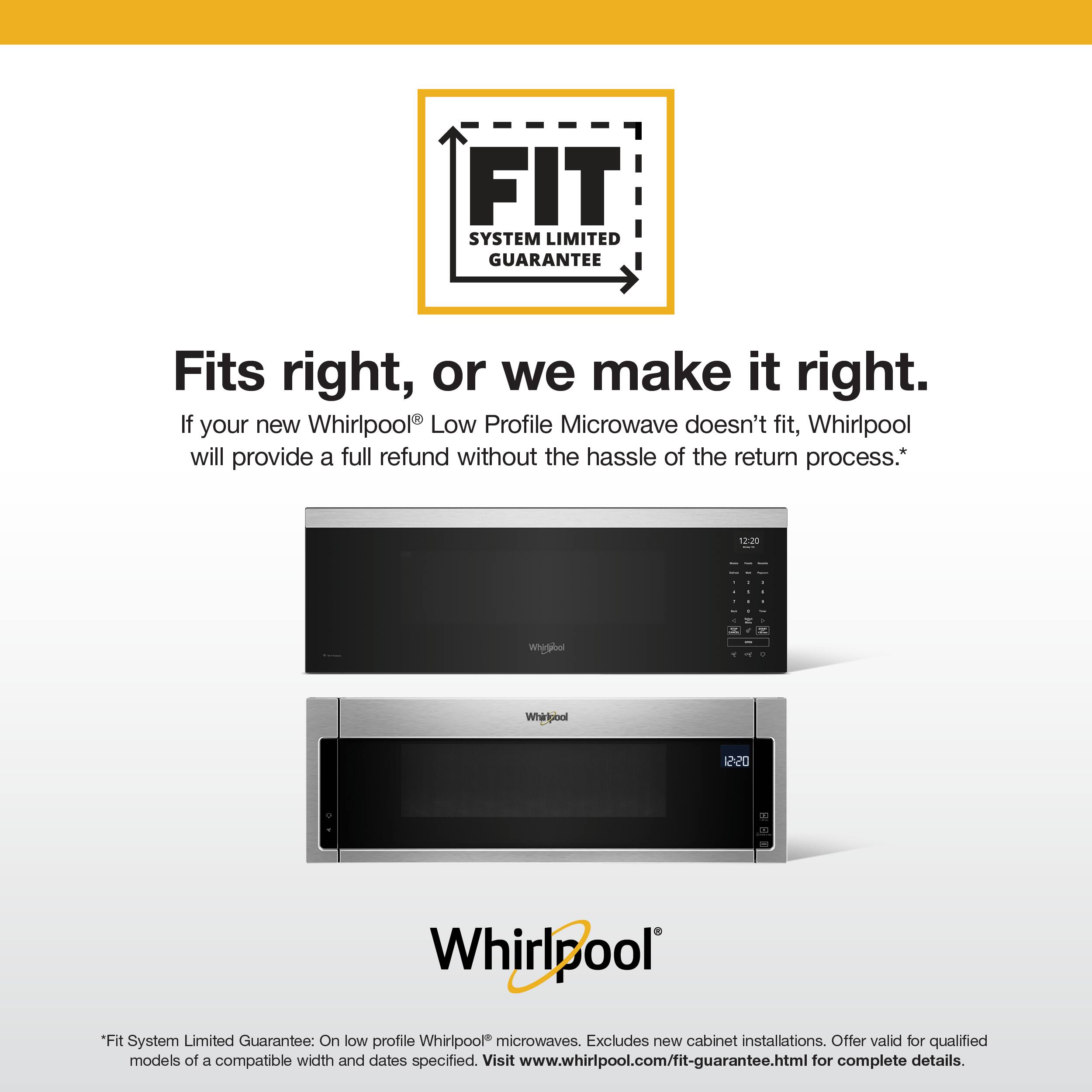 FIT SYSTEM LIMITED GUARANTEE

Fits right, or we make it right.  
If your new Whirlpool® Low Profile Microwave doesn't fit, Whirlpool will provide a full refund without the hassle of the return process.*

*Fit System Limited Guarantee: On low profile Whirlpool® microwaves. Excludes new cabinet installations. Offer valid for qualified models of a compatible width and dates specified. Visit www.whirlpool.com/fit-guarantee.html for complete details.